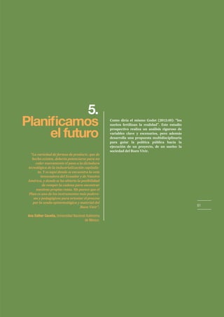 61
5.
el futuro
Como diría el mismo Godet (2012:49): “los
sueños fertilizan la realidad”. Este estudio
prospectivo realiza un análisis riguroso de
variables clave y escenarios, pero además
desarrolla una propuesta multidisciplinaria
para guiar la política pública hacia la
ejecución de un proyecto, de un sueño: la
sociedad del Buen Vivir.
“La variedad de formas de producir, que de
hecho existen, debería potenciarse para no
ceder nuevamente el paso a la dictadura
tecnológica de la industrialización capitalis-
ta. Y es aquí donde se encuentra la veta
innovadora del Ecuador y de Nuestra
América, y donde se ha abierto la posibilidad
de romper la cadena para encontrar
nuestras propias rutas. Me parece que el
Plan es uno de los instrumentos más podero-
sos y pedagógicos para orientar el proceso
por la senda epistemológica y material del
Buen Vivir”.
Ana Esther Ceceña, Universidad Nacional Autónoma
de México.
 