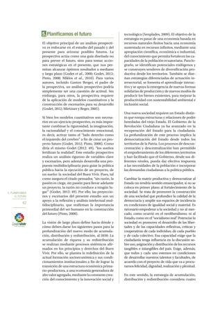 5. PLANIFICAMOS
EL FUTURO
62
5. Planificamos el futuro
El objetivo principal de un análisis prospecti-
vo es enfocarse en el estudio del pasado y del
presente para avizorar posibles futuros. La
prospectiva actúa como una guía diseñada no
para prever el futuro, sino para tomar accio-
nes estratégicas en el presente, que nos per-
mitan alcanzar óptimos resultados a mediano
y largo plazo (Godet et al., 2000; Godet, 2012;
Pinto, 2008; Miklos et al., 2010). Para varios
autores, incluido Gaston Berger, el padre de
la prospectiva, un análisis prospectivo podría
simplemente ser una cuestión de actitud. Sin
embargo, para otros, la prospectiva requiere
de la aplicación de modelos cuantitativos y la
construcción de escenarios para su desarrollo
(Godet, 2012; Mietzner y Reger, 2005).
Si bien los modelos cuantitativos son necesa-
rios en un ejercicio prospectivo, es más impor-
tante combinar la rigurosidad, la imaginación,
la racionalidad y el conocimiento emocional;
es decir, activar tanto el “lado derecho como
el izquierdo del cerebro” a fin de crear un pro-
yecto futuro (Godet, 2012; Pinto, 2008). Como
diría el mismo Godet (2012: 49), “los sueños
fertilizan la realidad”. Este estudio prospectivo
realiza un análisis riguroso de variables clave
y escenarios, pero además desarrolla una pro-
puesta multidisciplinaria para guiar la política
pública hacia la ejecución de un proyecto, de
un sueño: la sociedad del Buen Vivir. Pues, tal
como asegura el citado pensador, “sin razón, la
pasión es ciega; sin pasión para llevar adelante
un proyecto, la razón no conduce a ningún lu-
gar” (Godet, 2012: 49). Por ello, las proyeccio-
nes y escenarios del presente estudio son un
apoyo a la reflexión y análisis intelectual mul-
tidisciplinario, que reafirman la importancia
primordial del ser humano en la construcción
del futuro (Pinto, 2008).
La visión de largo plazo define hacia dónde y
cómo deben darse los siguientes pasos para la
profundización del nuevo modo de acumula-
ción, distribución y redistribución, al 2030. La
acumulación de riqueza y su redistribución
se realizan mediante procesos sistémicos afir-
mados en los principios y derechos del Buen
Vivir. Por ello, se plantea la redefinición de la
actual formación socioeconómica y sus condi-
cionamientos institucionales a fin de lograr la
transición de una estructura económica prima-
rio-productora, a una economía generadora de
altovaloragregado,mediantelaconstantecrea-
ción del conocimiento y la innovación social y
tecnológica (Senplades, 2009). El objetivo de la
estrategia es pasar de una economía basada en
recursos naturales finitos hacia una economía
sustentada en recursos infinitos, mediante una
apropiación científica, económica e industrial,
del conocimiento que permita fortalecer las ca-
pacidades de la población ecuatoriana. Para lo-
grarlo, se identifican potenciales endógenos y
se construyen senderos de diversificación pro-
ductiva desde los territorios. También se dise-
ñan estrategias diferenciadas de actuación in-
tersectorial, se fomenta el aprendizaje interac-
tivo y se apoya la emergencia de nuevas formas
solidarias de producción y de nuevos modos de
producir los bienes existentes, para mejorar la
productividad con sustentabilidad ambiental e
inclusión social.
Una nueva sociedad requiere un Estado distin-
to que rompa estructuras y relaciones de poder
heredadas del viejo Estado. El Gobierno de la
Revolución Ciudadana ya ha avanzado en la
recuperación del Estado para la ciudadanía.
La profundización de este proceso implica la
democratización del Estado desde todos los
territorios de la Patria. Los procesos de descon-
centración y descentralización han permitido
el empoderamiento de los diferentes territorios
y han facilitado que el Gobierno, desde sus di-
ferentes niveles, pueda dar efectiva respuesta
a las necesidades de la población e incorporar
las demandas ciudadanas a la política pública.
Cambiar la matriz productiva y democratizar al
Estado no tendría sentido emancipador, si no se
coloca en primer plano al fortalecimiento de la
sociedad. Se trata de promover la construcción
de una sociedad que profundice la calidad de la
democracia y amplíe sus espacios de incidencia
en condiciones de igualdad social y material. Es
necesario empoderar a la sociedad y no al mer-
cado, como ocurrió en el neoliberalismo; ni al
Estado, como en el “socialismo real”. Potenciar la
sociedad es promover el desarrollo de las liber-
tades y de las capacidades reflexivas, críticas y
cooperativas de cada individuo, de cada pueblo
y de cada colectivo. Esa capacidad exige que la
ciudadanía tenga influencia en la discusión so-
bre uso, asignación y distribución de los recursos
tangibles e intangibles del país. Exige, además,
que todos y cada uno estemos en condiciones
de desarrollar nuestros talentos y facultades, de
acuerdo con el proyecto de vida que va a procu-
rarnosfelicidad,dignidad,realizaciónyplenitud.
En este sentido, la estrategia de acumulación,
distribución y redistribución considera cuatro
 