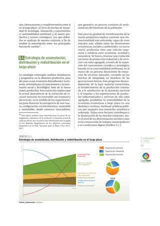 5. PLANIFICAMOS
EL FUTURO
63
ejes, interactuantes y complementarios entre sí
en el largo plazo: a) cierre de brechas de inequi-
dad; b) tecnología, innovación y conocimiento;
c) sustentabilidad ambiental, y d) matriz pro-
ductiva y sectores estratégicos. Los ejes defini-
dos se analizan de manera conjunta, a fin de
resaltar la interrelación entre sus principales
fuerzas de cambio21
.
5.1. Estrategia de acumulación,
distribución y redistribución en el
largo plazo
La estrategia contempla cambios simultáneos
y progresivos en la dinámica productiva, para
dar paso a una economía diversificada e inclu-
yente, orientada por el conocimiento y la inno-
vación social y tecnológica, base de la nueva
matriz productiva. Esta transición implica que
la actual dependencia de la extracción de re-
cursos naturales no renovables sea temporal y
decreciente, en la medida de los requerimien-
tos para financiar la emergencia de una nue-
va configuración socioeconómica, sostenible
y sustentable, desde entornos innovadores,
21
Para lograr analizar estas interrelaciones se partió de un
diagnóstico exhaustivo de la evolución y situación actual de
cada uno de los ejes. En parte, esta información está recogida
en los distintos diagnósticos de los objetivos nacionales
propuestos en el Plan Nacional para el Buen Vivir 2013-
2017.
que garantice un proceso continuo de mejo-
ramiento del bienestar de la población.
Este proceso gradual de transformación de la
matriz productiva implica construir una ins-
titucionalidad más articulada, capaz de crear
vínculos más sólidos entre las dimensiones
económicas, sociales y ambientales. La nueva
matriz productiva tiene una relación respe-
tuosa y solidaria entre economía, sociedad y
naturaleza. Se busca cimentar una evolución
creciente de producción industrial y de servi-
cios con valor agregado, a través de la expan-
sión del conocimiento científico y tecnológico,
basada en la sustentabilidad ambiental, en el
marco de un proceso decreciente de extrac-
ción de recursos naturales, cerrando así las
brechas de inequidad, en beneficio de las
generaciones futuras. Este progresivo desaco-
plamiento de la base material extractivista,
el fortalecimiento de la producción orienta-
da a la satisfacción de la demanda nacional
y el impulso a las exportaciones de produc-
tos industrializados y servicios de alto valor
agregado, posibilitan la sostenibilidad de la
economía ecuatoriana a largo plazo en una
dinámica continua, mediante políticas públi-
cas que aseguren una transición armónica y
ordenada. Todos estos factores contribuyen a
la disminución de las brechas existentes, tan-
to al nivel de los determinantes sociales como
en la consecución de trabajos emancipadores
y en condiciones dignas (Gráfico 5.1.).
GRÁFICO 5.1.
Estrategia de acumulación, distribución y redistribución en el largo plazo
Fuente y elaboración: Senplades.
Evolución
Tiempo
Exportación primaria
Exportación industrial
Exportación servicios
2012
2030
Producción primaria
Producción industrial
Servicios con reducido
valor agregado
Servicios con alto
valor agregado
Producción extractiva
Sustentabilidad
ambiental
Brechas
 