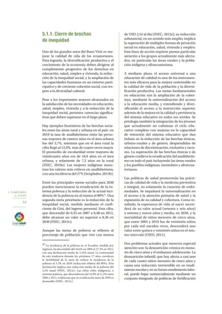 5. PLANIFICAMOS
EL FUTURO
64
5.1.1. Cierre de brechas
de inequidad
Uno de los grandes retos del Buen Vivir es me-
jorar la calidad de vida de los ecuatorianos.
Para lograrlo, la diversificación productiva y el
crecimiento de la economía deben dirigirse al
cumplimiento progresivo de los derechos en
educación, salud, empleo y vivienda, la reduc-
ción de la inequidad social, y la ampliación de
las capacidades humanas en un entorno parti-
cipativo y de creciente cohesión social, con res-
peto a la diversidad cultural.
Pese a los importantes avances alcanzados en
la satisfacción de las necesidades en educación,
salud, empleo, vivienda y a la reducción de la
inequidad social, persisten carencias significa-
tivas que deben superarse en el largo plazo.
Hay ejemplos ilustrativos de las brechas socia-
les entre las áreas rural y urbana en el país: en
2010 la tasa de analfabetismo entre las perso-
nas mayores de catorce años en el área urbana
fue del 3,7%, mientras que en el área rural la
cifra llegó al 12,9%, más de cuatro veces mayor.
El promedio de escolaridad entre mayores de
veinticuatro años era de 10,9 años en el área
urbana, y solamente de 7,2 años en la rural
(INEC, 2010a). Las mujeres indígenas mues-
tran los valores más críticos en analfabetismo,
con una incidencia del 27% (Senplades, 2013b).
Entre las principales metas sociales para 2030
pueden mencionarse la erradicación de la ex-
trema pobreza y la reducción de la actual inci-
dencia de la pobreza en al menos el 80%22
. Una
segunda meta prioritaria es la reducción de la
inequidad social, medida mediante el coefi-
ciente de Gini, del ingreso personal. Esta cifra,
que descendió de 0,55 en 2007 a 0,48 en 2012,
debe alcanzar un valor no superior a 0,36 en
2030 (INEC, 2012c).
Aunque las metas de pobreza se refieren al
porcentaje de población que vive con menos
22
La incidencia de la pobreza en el Ecuador, medida por
ingresos, ha descendido del 44,6% en 2004 al 27,3% en 2012,
con una declinación media de 2,16% anual. La continuidad
de esta tendencia durante los próximos 17 años corrobora
la factibilidad de la meta de reducir la incidencia de la
pobreza al 5,5% en 2030 (reducción relativa del 80%). Esta
declinación implica una reducción media de la pobreza del
1,2% anual (INEC, 2012c). Las cifras sobre indigencia, o
extrema pobreza, que descendieron del 16,9% al 11,2% entre
2006 y 2012, evidencian que su erradicación antes de 2030 es
alcanzable (INEC, 2012c).
de USD 2,54 al día (INEC, 2012e); su reducción
substancial, en un sentido más amplio; implica
la superación de múltiples formas de privación
social en educación, salud, vivienda y empleo.
Esta línea de acción requiere prestar particular
atención a los grupos actualmente más afecta-
dos, en particular las áreas rurales y la pobla-
ción indígena y afroecuatoriana.
A mediano plazo, el acceso universal a una
educación de calidad es uno de los instrumen-
tos más eficaces para la mejora sustentable en
la calidad de vida de la población y la diversi-
ficación productiva. Las metas fundamentales
en educación son la ampliación de la cober-
tura, mediante la universalización del acceso
a la educación media, y extendiendo y diver-
sificando el acceso a la instrucción superior,
además de la mejora en la calidad y pertinencia
del sistema educativo en todos sus niveles. Se
privilegia también la integración de los jóvenes
que actualmente no culminan el ciclo edu-
cativo completo con mejoras en la capacidad
de retención del sistema educativo que dan
énfasis en la reducción de las brechas étnicas,
urbano-rurales y de género, desprendidas de
relaciones de discriminación, exclusión y racis-
mo. La superación de las brechas étnicas y de
género conlleva la erradicación del analfabetis-
mo en todo el país incluyendo las áreas rurales
y los pueblos indígenas, montubios y afroecua-
torianos.
Las políticas de salud promoverán las prácti-
cas de calidad de vida y la medicina preventiva
e integral, no solamente la curación de enfer-
medades. Se impulsará la universalización en
el acceso a la atención primaria de salud y la
expansión de su calidad y cobertura. Como re-
sultado, la esperanza de vida al nacer ascen-
derá de su valor actual (setenta y seis años)
a setenta y nueve años y medio, en 2030, y la
mortalidad de niños menores de cinco años,
que entre 2005 y 2010 fue de veintiséis niños
por cada mil nacidos vivos, descenderá aun
valor entre quince y veintitrés niños en el mis-
mo intervalo (ONU, 2011).
Dos problemas actuales que merecen especial
atención son: la desnutrición crónica en meno-
res de cinco años y el embarazo adolescente. La
desnutrición infantil, que hoy afecta a casi uno
de cada cuatro niños menores de cinco años y
causa una reducción irreversible en su rendi-
miento escolar y en su futuro rendimiento labo-
ral, puede bajar sustancialmente mediante un
conjunto integrado de políticas de fortificación
 