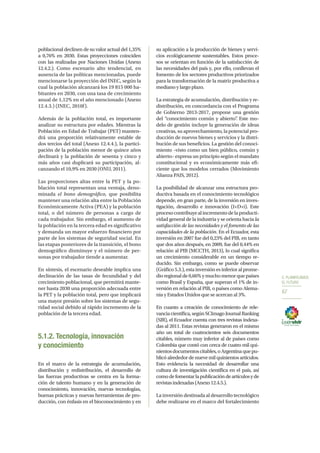 5. PLANIFICAMOS
EL FUTURO
67
poblacional declinen de su valor actual del 1,35%
a 0,76% en 2030. Estas proyecciones coinciden
con las realizadas por Naciones Unidas (Anexo
12.4.2.). Como escenario alto tendencial, en
ausencia de las políticas mencionadas, puede
mencionarse la proyección del INEC, según la
cual la población alcanzará los 19 815 000 ha-
bitantes en 2030, con una tasa de crecimiento
anual de 1,12% en el año mencionado (Anexo
12.4.3.) (INEC, 2010f).
Además de la población total, es importante
analizar su estructura por edades. Mientras la
Población en Edad de Trabajar (PET) manten-
drá una proporción relativamente estable de
dos tercios del total (Anexo 12.4.4.), la partici-
pación de la población menor de quince años
declinará y la población de sesenta y cinco y
más años casi duplicará su participación, al-
canzando el 10,9% en 2030 (ONU, 2011).
Las proporciones altas entre la PET y la po-
blación total representan una ventaja, deno-
minada el bono demográfico, que posibilita
mantener una relación alta entre la Población
Económicamente Activa (PEA) y la población
total, o del número de personas a cargo de
cada trabajador. Sin embargo, el aumento de
la población en la tercera edad es significativo
y demanda un mayor esfuerzo financiero por
parte de los sistemas de seguridad social. En
las etapas posteriores de la transición, el bono
demográfico disminuye y el número de per-
sonas por trabajador tiende a aumentar.
En síntesis, el escenario deseable implica una
declinación de las tasas de fecundidad y del
crecimiento poblacional, que permitirá mante-
ner hasta 2030 una proporción adecuada entre
la PET y la población total, pero que implicará
una mayor presión sobre los sistemas de segu-
ridad social debido al rápido incremento de la
población de la tercera edad.
5.1.2. Tecnología, innovación
y conocimiento
En el marco de la estrategia de acumulación,
distribución y redistribución, el desarrollo de
las fuerzas productivas se centra en la forma-
ción de talento humano y en la generación de
conocimiento, innovación, nuevas tecnologías,
buenas prácticas y nuevas herramientas de pro-
ducción, con énfasis en el bioconocimiento y en
su aplicación a la producción de bienes y servi-
cios ecológicamente sustentables. Estos proce-
sos se orientan en función de la satisfacción de
las necesidades del país y, por ello, conllevan el
fomento de los sectores productivos priorizados
para la transformación de la matriz productiva a
mediano y largo plazo.
La estrategia de acumulación, distribución y re-
distribución, en concordancia con el Programa
de Gobierno 2013-2017, propone una gestión
del “conocimiento común y abierto”. Este mo-
delo de gestión incluye la generación de ideas
creativas, su aprovechamiento, la potencial pro-
ducción de nuevos bienes y servicios y la distri-
bución de sus beneficios. La gestión del conoci-
miento –visto como un bien público, común y
abierto– expresa un principio según el mandato
constitucional y es económicamente más efi-
ciente que los modelos cerrados (Movimiento
Alianza PAIS, 2012).
La posibilidad de alcanzar una estructura pro-
ductiva basada en el conocimiento tecnológico
depende, en gran parte, de la inversión en inves-
tigación, desarrollo e innovación (I+D+i). Este
procesocontribuyealincrementodelaproducti-
vidad general de la industria y se orienta hacia la
satisfacción de las necesidades y el fomento de las
capacidades de la población. En el Ecuador, esta
inversión en 2007 fue del 0,23% del PIB, en tanto
que dos años después, en 2009, fue del 0,44% en
relación al PIB (MCCTH, 2013), lo cual significa
un crecimiento considerable en un tiempo re-
ducido. Sin embargo, como se puede observar
(Gráfico 5.3.), esta inversión es inferior al prome-
dio regional de 0,66% y mucho menor que países
como Brasil y España, que superan el 1% de in-
versión en relación al PIB, o países como Alema-
nia y Estados Unidos que se acercan al 3%.
En cuanto a creación de conocimiento de rele-
vanciacientífica,segúnSCImagoJournalRanking
(SJR), el Ecuador cuenta con tres revistas indexa-
das al 2011. Estas revistas generaron en el mismo
año un total de cuatrocientos seis documentos
citables, número muy inferior al de países como
Colombia que contó con cerca de cuatro mil qui-
nientosdocumentoscitables,oArgentinaquepu-
blicó alrededor de nueve mil quinientos artículos.
Esto evidencia la necesidad de desarrollar una
cultura de investigación científica en el país, así
comodefomentarlapublicacióndeartículosyde
revistasindexadas(Anexo12.4.5.).
La inversión destinada al desarrollo tecnológico
debe realizarse en el marco del fortalecimiento
 