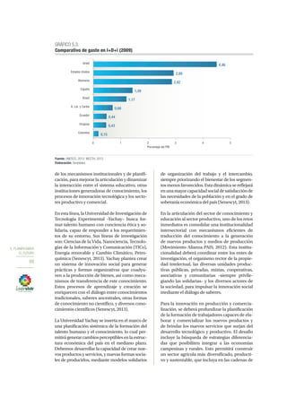 5. PLANIFICAMOS
EL FUTURO
68
de los mecanismos institucionales y de planifi-
cación, para mejorar la articulación y dinamizar
la interacción entre el sistema educativo, otras
instituciones generadoras de conocimiento, los
procesos de innovación tecnológica y los secto-
res productivo y comercial.
En esta línea, la Universidad de Investigación de
Tecnología Experimental –Yachay– busca for-
mar talento humano con conciencia ética y so-
lidaria, capaz de responder a los requerimien-
tos de su entorno. Sus líneas de investigación
son: Ciencias de la Vida, Nanociencia, Tecnolo-
gías de la Información y Comunicación (TICs),
Energía renovable y Cambio Climático, Petro-
química (Senescyt, 2013). Yachay plantea crear
un sistema de innovación social para generar
prácticas y formas organizativas que coadyu-
ven a la producción de bienes, así como meca-
nismos de transferencia de este conocimiento.
Estos procesos de aprendizaje y creación se
enriquecen con el diálogo entre conocimientos
tradicionales, saberes ancestrales, otras formas
de conocimiento no científico, y diversos cono-
cimientos científicos (Senescyt, 2013).
La Universidad Yachay se inserta en el marco de
una planificación sistémica de la formación del
talento humano y el conocimiento, lo cual per-
mitirágenerarcambiosperceptiblesenlaestruc-
tura económica del país en el mediano plazo.
Debemos desarrollar la capacidad de crear nue-
vos productos y servicios, y nuevas formas socia-
les de producirlos, mediante modelos solidarios
de organización del trabajo y el intercambio,
siempre priorizando el bienestar de los segmen-
tos menos favorecidos. Esta dinámica se reflejará
enunamayorcapacidadsocialdesatisfacciónde
las necesidades de la población y en el grado de
soberanía económica del país (Senescyt, 2013).
En la articulación del sector de conocimiento y
educación al sector productivo, uno de los retos
inmediatos es consolidar una institucionalidad
intersectorial con mecanismos eficientes de
traducción del conocimiento a la generación
de nuevos productos y medios de producción
(Movimiento Alianza PAIS, 2012). Esta institu-
cionalidad deberá coordinar entre los entes de
investigación, el organismo rector de la propie-
dad intelectual, las diversas unidades produc-
tivas públicas, privadas, mixtas, cooperativas,
asociativas y comunitarias –siempre privile-
giando las solidarias– y los diversos actores de
la sociedad, para impulsar la innovación social
mediante el diálogo de saberes.
Para la innovación en producción y comercia-
lización, se deberá profundizar la planificación
de la formación de trabajadores capaces de ela-
borar y comercializar los nuevos productos y
de brindar los nuevos servicios que surjan del
desarrollo tecnológico y productivo. El desafío
incluye la búsqueda de estrategias diferencia-
das que posibiliten integrar a las economías
campesinas y rurales. Esto permitirá construir
un sector agrícola más diversificado, producti-
vo y sustentable, que incluya en las cadenas de
0,15
0,43
0,44
0,66
1,17
1,39
2,82
2,89
4,46
0 1 2 3 4 5
Colombia
Uruguay
Ecuador
A. Lat. y Caribe
Brasil
España
Alemania
Estados Unidos
Israel
Porcentaje del PIB
GRÁFICO 5.3.
Comparativo de gasto en I+D+i (2009)
Fuente: UNESCO, 2012; MCCTH, 2013.
Elaboración: Senplades.
 