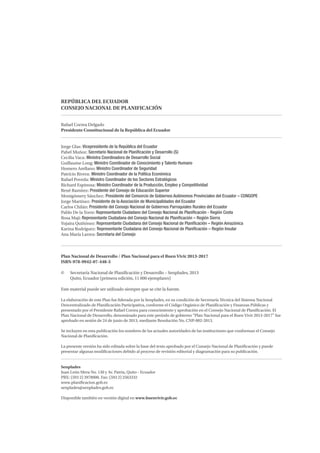 REPÚBLICA DEL ECUADOR
CONSEJO NACIONAL DE PLANIFICACIÓN
Rafael Correa Delgado
Presidente Constitucional de la República del Ecuador
Jorge Glas: Vicepresidente de la República del Ecuador
Pabel Muñoz: Secretario Nacional de Planificación y Desarrollo (S)
Cecilia Vaca: Ministra Coordinadora de Desarrollo Social
Guillaume Long: Ministro Coordinador de Conocimiento y Talento Humano
Homero Arellano: Ministro Coordinador de Seguridad
Patricio Rivera: Ministro Coordinador de la Política Económica
Rafael Poveda: Ministro Coordinador de los Sectores Estratégicos
Richard Espinosa: Ministro Coordinador de la Producción, Empleo y Competitividad
René Ramírez: Presidente del Consejo de Educación Superior
Montgómery Sánchez: Presidente del Consorcio de Gobiernos Autónomos Provinciales del Ecuador – CONGOPE
Jorge Martínez: Presidente de la Asociación de Municipalidades del Ecuador
Carlos Chilán: Presidente del Consejo Nacional de Gobiernos Parroquiales Rurales del Ecuador
Pablo De la Torre: Representante Ciudadano del Consejo Nacional de Planificación - Región Costa
Rosa Maji: Representante Ciudadana del Consejo Nacional de Planificación – Región Sierra
Yojaira Quiñónez: Representante Ciudadana del Consejo Nacional de Planificación – Región Amazónica
Karina Rodríguez: Representante Ciudadana del Consejo Nacional de Planificación – Región Insular
Ana María Larrea: Secretaria del Consejo
Plan Nacional de Desarrollo / Plan Nacional para el Buen Vivir 2013-2017
ISBN-978-9942-07-448-5
©	 Secretaría Nacional de Planificación y Desarrollo – Senplades, 2013
	 Quito, Ecuador (primera edición, 11 000 ejemplares)
Este material puede ser utilizado siempre que se cite la fuente.
La elaboración de este Plan fue liderada por la Senplades, en su condición de Secretaría Técnica del Sistema Nacional
Descentralizado de Planificación Participativa, conforme el Código Orgánico de Planificación y Finanzas Públicas y
presentado por el Presidente Rafael Correa para conocimiento y aprobación en el Consejo Nacional de Planificación. El
Plan Nacional de Desarrollo, denominado para este período de gobierno “Plan Nacional para el Buen Vivir 2013-2017” fue
aprobado en sesión de 24 de junio de 2013, mediante Resolución No. CNP-002-2013.
Se incluyen en esta publicación los nombres de las actuales autoridades de las instituciones que conforman el Consejo
Nacional de Planificación.
La presente versión ha sido editada sobre la base del texto aprobado por el Consejo Nacional de Planificación y puede
presentar algunas modificaciones debido al proceso de revisión editorial y diagramación para su publicación.
Senplades
Juan León Mera No. 130 y Av. Patria, Quito - Ecuador
PBX: (593 2) 3978900. Fax: (593 2) 2563332
www.planificacion.gob.ec
senplades@senplades.gob.ec
Disponible también en versión digital en www.buenvivir.gob.ec
 