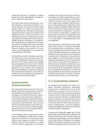 5. PLANIFICAMOS
EL FUTURO
69
producción agrícola a la pequeña y mediana
producción rural y agroindustrial, creando em-
presas solidarias de aprendizaje.
En el plano del comercio internacional, se de-
berá priorizar la exportación de bienes y ser-
vicios derivados del bioconocimiento hacia
aquellos países con déficits en estos produc-
tos. La planificación sostenida de la formación
del talento humano, atada al incremento de la
calidad educativa en todos los niveles y mo-
dalidades, generará en el largo plazo mayores
capacidades en la población y mayores oportu-
nidades laborales vinculadas a la transforma-
ción social del país. De igual forma, la mejora
sostenida de la calidad del sistema educativo
generará no solo talento humano, sino seres
humanos holísticos para quienes el conoci-
miento sea principalmente un mecanismo de
emancipación y creatividad.
El desarrollo sostenido de las fuerzas producti-
vas, dentro de un marco normativo que coad-
yuve a la (re)distribución de los factores de pro-
ducción y de la riqueza, deberá estar dirigido
hacia el progresivo incremento de la eficiencia
en la satisfacción de las necesidades y hacia la
generación de un aumento de la productivi-
dad. Esto posibilitará la reducción progresiva
de la jornada laboral (treinta y cinco horas se-
manales es un reto modesto en el largo plazo) y
un mayor disfrute del tiempo libre.
El potenciamiento
del bioconocimiento
Para apuntalar el bioconocimiento como cata-
lizador de la producción nacional, se requiere
aún identificar las actividades productivas
estratégicas que deberán derivarse de aquel y
articular los sectores educativo, productivo y
comercial para planificar la generación de ta-
lento humano, productos, servicios, mercados
y canales de comercialización. Así se insertará
el bioconocimiento aplicado en la matriz pro-
ductiva, y en la economía nacional y mundial,
mejorando la conservación y sustentabilidad
del uso de los bienes naturales.
La investigación sobre conocimientos ances-
trales, su catalogación y codificación, se deberá
impulsar en concierto con otros países mega-
diversos para asegurar su carácter de bienes
públicos. Fruto de estas iniciativas, se espera
ver en el mediano y largo plazo un crecimiento
sustancial en el grado de inserción del bioco-
nocimiento en la oferta total de bienes y servi-
cios, particularmente mediante el crecimiento
relativo de sectores como el eco y agro-ecotu-
rismo, la agricultura ecológica, la biofarmacéu-
tica, servicios ambientales y demás biotecnolo-
gías sustentables (Senplades, 2009). Dentro del
sector ecoturístico, la mayor parte de las orga-
nizaciones productivas deberán ser comunita-
rias, asociativas o cooperativas, o asegurar me-
diante otras estructuras de organización una
distribución equitativa de la riqueza generada
y un trabajo digno y emancipador para todos
sus integrantes.
El potenciamiento del bioconocimiento apli-
cado deberá mejorar el manejo sustentable
de la naturaleza para la producción, e incre-
mentar la productividad total de factores. Esta
mejora del hábitat implicará una mejora en la
calidad de vida de las personas. El énfasis en
la producción de alimentos y otros productos
agroecológicos, y en la disminución de riesgos
laborales relacionados con el uso de químicos
nocivos dentro y fuera del sector agrícola, per-
mitirán alcanzar la soberanía alimentaria y ge-
nerar fuentes de trabajo de calidad, así como el
decrecimiento de las enfermedades relaciona-
das con el deterioro del hábitat y la mejora de
las capacidades de las personas, tanto para el
trabajo y la producción como para el disfrute
de las relaciones sociales y con la naturaleza.
5.1.3. Sustentabilidad ambiental
La estrategia de acumulación de riqueza me-
diante actividades productivas sustentables
requiere que la transformación de la matriz
productiva se enmarque en un contexto de res-
peto a los derechos de la naturaleza y de justicia
intergeneracional. Si bien la acumulación de la
riqueza, en primera instancia, va a depender de
procesos extractivos, la estrategia busca que el
impulso de nuevas industrias no contaminan-
tes y la diversificación de las exportaciones ba-
sadas en bioproductos y servicios ecológicos,
disminuyan significativamente la presión sobre
el medio ambiente a largo plazo.
La información disponible sugiere que el clima
del Ecuador continental de 2013 es diferente del
clima del Ecuador de 1963. En primer lugar, las
temperaturas superficiales se han incrementado
en casi todo el país. El Ministerio de Ambiente
(MAE, 2011) reporta un incremento entre 1960 y
2006 de la temperatura media anual de 0,8 °C, de
 
