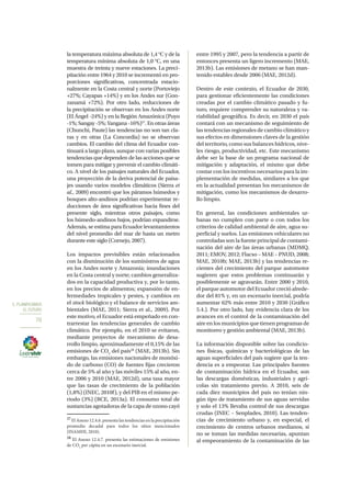 5. PLANIFICAMOS
EL FUTURO
70
la temperatura máxima absoluta de 1,4 °C y de la
temperatura mínima absoluta de 1,0 °C, en una
muestra de treinta y nueve estaciones. La preci-
pitación entre 1964 y 2010 se incrementó en pro-
porciones significativas, concentrada estacio-
nalmente en la Costa central y norte (Portoviejo
+27%; Cayapas +14%) y en los Andes sur (Gon-
zanamá +72%). Por otro lado, reducciones de
la precipitación se observan en los Andes norte
(El Ángel -24%) y en la Región Amazónica (Puyo
-1%; Sangay -5%; Yangana -16%)27
. En otras áreas
(Chunchi, Paute) las tendencias no son tan cla-
ras y en otras (La Concordia) no se observan
cambios. El cambio del clima del Ecuador con-
tinuará a largo plazo, aunque con varias posibles
tendencias que dependen de las acciones que se
tomen para mitigar y prevenir el cambio climáti-
co. A nivel de los paisajes naturales del Ecuador,
una proyección de la deriva potencial de paisa-
jes usando varios modelos climáticos (Sierra et
al., 2009) encontró que los páramos húmedos y
bosques alto-andinos podrían experimentar re-
ducciones de área significativas hacia fines del
presente siglo, mientras otros paisajes, como
los húmedo-andinos bajos, podrían expandirse.
Además, se estima para Ecuador levantamientos
del nivel promedio del mar de hasta un metro
durante este siglo (Cornejo, 2007).
Los impactos previsibles están relacionados
con la disminución de los suministros de agua
en los Andes norte y Amazonía; inundaciones
en la Costa central y norte; cambios generaliza-
dos en la capacidad productiva y, por lo tanto,
en los precios de alimentos; expansión de en-
fermedades tropicales y pestes, y cambios en
el stock biológico y el balance de servicios am-
bientales (MAE, 2011; Sierra et al., 2009). Por
este motivo, el Ecuador está empeñado en con-
trarrestar las tendencias generales de cambio
climático. Por ejemplo, en el 2010 se evitaron,
mediante proyectos de mecanismo de desa-
rrollo limpio, aproximadamente el 0,15% de las
emisiones de CO2
del país28
(MAE, 2013b). Sin
embargo, las emisiones nacionales de monóxi-
do de carbono (CO) de fuentes fijas crecieron
cerca de 5% al año y las móviles 15% al año, en-
tre 2006 y 2010 (MAE, 2012d), una tasa mayor
que las tasas de crecimiento de la población
(1,8%) (INEC, 2010f), y del PIB en el mismo pe-
riodo (3%) (BCE, 2013a). El consumo total de
sustancias agotadoras de la capa de ozono cayó
27
El Anexo 12.4.6. presenta las tendencias en la precipitación
promedio decadal para todos los sitios mencionados
(INAMHI, 2010).
28
El Anexo 12.4.7. presenta las estimaciones de emisiones
de CO2
per cápita en un escenario inercial.
entre 1995 y 2007, pero la tendencia a partir de
entonces presenta un ligero incremento (MAE,
2013b). Las emisiones de metano se han man-
tenido estables desde 2006 (MAE, 2012d).
Dentro de este contexto, el Ecuador de 2030,
para gestionar eficientemente las condiciones
creadas por el cambio climático pasado y fu-
turo, requiere comprender su naturaleza y va-
riabilidad geográfica. Es decir, en 2030 el país
contará con un mecanismo de seguimiento de
las tendencias regionales de cambio climático y
sus efectos en dimensiones claves de la gestión
del territorio, como sus balances hídricos, nive-
les riesgo, productividad, etc. Este mecanismo
debe ser la base de un programa nacional de
mitigación y adaptación, el mismo que debe
contar con los incentivos necesarios para la im-
plementación de medidas, similares a los que
en la actualidad presentan los mecanismos de
mitigación, como los mecanismos de desarro-
llo limpio.
En general, las condiciones ambientales ur-
banas no cumplen con parte o con todos los
criterios de calidad ambiental de aire, agua su-
perficial y suelos. Las emisiones vehiculares no
controladas son la fuente principal de contami-
nación del aire de las áreas urbanas (MDMQ,
2011; EMOV, 2012; Flacso – MAE – PNUD, 2008;
MAE, 2010b; MAE, 2013b) y las tendencias re-
cientes del crecimiento del parque automotor
sugieren que estos problemas continuarán y
posiblemente se agravarán. Entre 2000 y 2010,
el parque automotor del Ecuador creció alrede-
dor del 81% y, en un escenario inercial, podría
aumentar 62% más entre 2010 y 2030 (Gráfico
5.4.). Por otro lado, hay evidencia clara de los
avances en el control de la contaminación del
aire en los municipios que tienen programas de
monitoreo y gestión ambiental (MAE, 2013b).
La información disponible sobre las condicio-
nes físicas, químicas y bacteriológicas de las
aguas superficiales del país sugiere que la ten-
dencia es a empeorar. Las principales fuentes
de contaminación hídrica en el Ecuador, son
las descargas domésticas, industriales y agrí-
colas sin tratamiento previo. A 2010, seis de
cada diez municipios del país no tenían nin-
gún tipo de tratamiento de sus aguas servidas
y solo el 13% llevaba control de sus descargas
crudas (INEC – Senplades, 2010). Las tenden-
cias de crecimiento urbano y, en especial, el
crecimiento de centros urbanos medianos, si
no se toman las medidas necesarias, apuntan
al empeoramiento de la contaminación de las
 