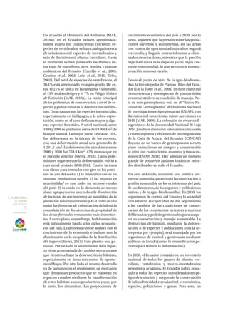 5. PLANIFICAMOS
EL FUTURO
72
De acuerdo al Ministerio del Ambiente (MAE,
2010a), en el Ecuador existen aproximada-
mente cuatro mil cuatrocientas cincuenta es-
pecies de vertebrados, se han catalogado cerca
de seiscientas mil especies de invertebrados y
más de diecisiete mil plantas vasculares. Hasta
el momento se han publicado los libros o lis-
tas rojas de mamíferos, aves, reptiles y plantas
endémicas del Ecuador (Carrillo et al., 2005;
Granizo et al., 2002; León et al., 2011; Tirira,
2001). Del total de especies de vertebrados, el
30,1% está amenazado en algún grado. De es-
tas, el 21% se ubica en la categoría Vulnerable,
el 15% está en Peligro y el 7% en Peligro Crítico
de Extinción (MAE, 2010a). La razón principal
de los problemas de conservación a nivel de es-
pecies y poblaciones es la destrucción de hábi-
tats. Otras causas son las especies introducidas,
especialmente en Galápagos, y la sobre-explo-
tación, como en el caso de fauna mayor y algu-
nas especies forestales. A nivel nacional, entre
1990 y 2008 se perdieron cerca de 19 000 km2 de
bosque natural. La mayor parte, cerca del 70%,
fue deforestada en la década de los noventa,
con una deforestación anual neta promedio de
1 291,5 km2. La deforestación anual neta entre
2000 y 2008 fue 753,9 km2; 42% menos que en
el periodo anterior (Sierra, 2013). Datos preli-
minares sugieren que la deforestación volvió a
caer en el periodo 2008‐2012. Cuatro factores
son claves para entender este giro en los patro-
nes de uso del suelo: 1) la intensificación de los
sistemas productivos rurales; 2) las mejoras en
accesibilidad en casi todos los sectores rurales
del país; 3) la caída en la demanda de nuevas
áreas agropecuarias asociada a la disminución
de las tasas de crecimiento y de natalidad de la
población rural ecuatoriana;y4)el cierre de casi
todas las fronteras de colonización debido a la
consolidación de los derechos de propiedad de
las áreas forestales remanentes más importan-
tes. A corto plazo, sin embargo, la deforestación
está íntimamente ligada a los ciclos económi-
cos del país. La deforestación se acelera con el
crecimiento de la economía e incluso con la
disminución en la inequidad de la distribución
del ingreso (Sierra, 2013). Esto plantea una pa-
radoja. Por un lado, la acumulación de la rique-
za viene acompañada de cambios estructurales
que tienden a bajar la destrucción de hábitats,
especialmente en áreas con costos de oportu-
nidad bajos. Por otro lado, el mismo desarrollo
va de la mano con el crecimiento de mercados
que demandan productos que se elaboran en
espacios creados mediante la transformación
de estos hábitats a usos productivos y que, por
lo tanto, los dinamizan. Las proyecciones de
crecimiento económico del país a 2030, por lo
tanto, sugieren que la presión sobre las pobla-
ciones silvestres y ecosistemas, en las áreas
con costos de oportunidad más altos seguirá
creciendo, y llegaría potencialmente a elimi-
narlos de estas áreas, mientras que la presión
bajará en áreas más alejadas y con bajos cos-
tos de oportunidad, lo que permitiría su recu-
peración o conservación.
Desde el punto de vista de la agro‐biodiversi-
dad, la Enciclopedia de Plantas Útiles del Ecua-
dor (De la Torre et al., 2008) incluye cinco mil
ciento setenta y dos especies de plantas útiles
pero no establece su condición de manejo. Par-
te de este germoplasma está en el “Banco Na-
cional de Germoplasma” del Instituto Nacional
de Investigaciones Agropecuarias (INIAP), con
diecisiete mil novecientas veinte accesiones en
2010 (MAE, 2009). La colección de recursos fi-
togenéticos de la Universidad Nacional de Loja
(UNL) incluye cinco mil setecientos cincuenta
y cuatro registros y el Centro de Investigaciones
de la Caña de Azúcar del Ecuador (CINCAE)
dispone de un banco de germoplasma a corto
plazo (colecciones en campo) y conservación
in vitro con cuatrocientas cuarenta y tres acce-
siones (INIAP, 2008). Hay además un número
grande de pequeños jardines botánicos priva-
dos distribuidos en todo el Ecuador.
Por esto el Estado, mediante una política am-
biental sostenida, garantizará la conservación o
gestión sustentable de los ecosistemas del país,
de sus funciones, de las especies y poblaciones
nativas y de la agro-biodiversidad. En 2030, los
organismos de control del Estado y la sociedad
civil tendrán la capacidad de dar seguimiento
a los cambios de las condiciones de conser-
vación de los ecosistemas terrestres y marinos
del Ecuador, y podrán gestionarlos para asegu-
rar su conservación y manejo sustentable. La
destrucción de hábitats, mediante la defores-
tación, o de especies y poblaciones (con la so-
brepesca por ejemplo), será manejada por los
organismos de control y gestionada mediante
políticas de Estado (como la intensificación pe-
cuaria para reducir la deforestación).
En 2030, el Ecuador contará con un inventario
nacional de todos los grupos de plantas vas-
culares, vertebrados y macro-invertebrados
terrestres y acuáticos. El Ecuador habrá resca-
tado a todas las especies consideradas en pe-
ligro de extinción y asegurado la conservación
de la biodiversidad en cada nivel: ecosistémico,
especies, poblaciones y genes. Para esto, las
 