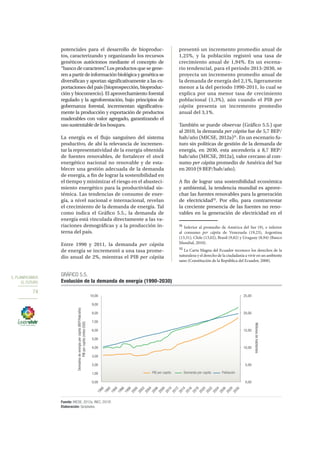 5. PLANIFICAMOS
EL FUTURO
74
potenciales para el desarrollo de bioproduc-
tos, caracterizando y organizando los recursos
genéticos autóctonos mediante el concepto de
“banco de caracteres”. Los productos que se gene-
renapartirdeinformaciónbiológicaygenéticase
diversifican y aportan significativamente a las ex-
portaciones del país (bioprospección, bioproduc-
ción y biocomercio). El aprovechamiento forestal
regulado y la agroforestación, bajo principios de
gobernanza forestal, incrementan significativa-
mente la producción y exportación de productos
maderables con valor agregado, garantizando el
usosustentabledelosbosques.
La energía es el flujo sanguíneo del sistema
productivo, de ahí la relevancia de incremen-
tar la representatividad de la energía obtenida
de fuentes renovables, de fortalecer el stock
energético nacional no renovable y de esta-
blecer una gestión adecuada de la demanda
de energía, a fin de lograr la sostenibilidad en
el tiempo y minimizar el riesgo en el abasteci-
miento energético para la productividad sis-
témica. Las tendencias de consumo de ener-
gía, a nivel nacional e internacional, revelan
el crecimiento de la demanda de energía. Tal
como indica el Gráfico 5.5., la demanda de
energía está vinculada directamente a las va-
riaciones demográficas y a la producción in-
terna del país.
Entre 1990 y 2011, la demanda per cápita
de energía se incrementó a una tasa prome-
dio anual de 2%, mientras el PIB per cápita
presentó un incremento promedio anual de
1,25%, y la población registró una tasa de
crecimiento anual de 1,94%. En un escena-
rio tendencial, para el periodo 2013-2030, se
proyecta un incremento promedio anual de
la demanda de energía del 2,1%, ligeramente
menor a la del periodo 1990-2011, lo cual se
explica por una menor tasa de crecimiento
poblacional (1,3%), aún cuando el PIB per
cápita presenta un incremento promedio
anual del 3,1%.
También se puede observar (Gráfico 5.5.) que
al 2010, la demanda per cápita fue de 5,7 BEP/
hab/año (MICSE, 2012a)31
. En un escenario fu-
turo sin políticas de gestión de la demanda de
energía, en 2030, esta ascendería a 8,7 BEP/
hab/año (MICSE, 2012a), valor cercano al con-
sumo per cápita promedio de América del Sur
en 2010 (9 BEP/hab/año).
A fin de lograr una sostenibilidad económica
y ambiental, la tendencia mundial es aprove-
char las fuentes renovables para la generación
de electricidad32
. Por ello, para contrarrestar
la creciente presencia de las fuentes no reno-
vables en la generación de electricidad en el
31
Inferior al promedio de América del Sur (9), e inferior
al consumo per cápita de Venezuela (19,23), Argentina
(13,31), Chile (13,02), Brasil (9,82) y Uruguay (8,94) (Banco
Mundial, 2010).
32
La Carta Magna del Ecuador reconoce los derechos de la
naturaleza y el derecho de la ciudadanía a vivir en un ambiente
sano (Constitución de la República del Ecuador, 2008).
0,00
5,00
10,00
15,00
20,00
25,00
0,00
1,00
2,00
3,00
4,00
5,00
6,00
7,00
8,00
9,00
10,00
1990
1992
1994
1996
1998
2000
2002
2004
2006
2008
2010
2012
2014
2016
2018
2020
2022
2024
2026
2028
2030
Millonesdehabitantes
Demadnadeenergíapercapita(BEP/Hab/año)
PIBpercapita(milesUSD)
PIB per capita Demanda per capita Población
GRÁFICO 5.5.
Evolución de la demanda de energía (1990-2030)
Fuente: MICSE, 2012a; INEC, 2010f.
Elaboración: Senplades.
 