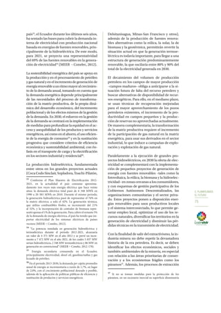 5. PLANIFICAMOS
EL FUTURO
75
país33
, el Ecuador durante los últimos seis años,
ha sentado las bases para cubrir la demanda in-
terna de electricidad con producción nacional
basada en energías de fuentes renovables, prin-
cipalmente de la hidroeléctrica. De este modo,
para 2021, se proyecta una representatividad
del 69% de las fuentes renovables en la genera-
ción de electricidad34
(MEER – Conelec, 2012).
La sostenibilidad energética del país se apoya en
la producción y en el procesamiento de petróleo
ygasnaturalyenelincrementodegeneraciónde
energíarenovableaunritmomayoralcrecimien-
to de la demanda anual, tomando en cuenta que
la demanda energética depende principalmente
de las necesidades del proceso de transforma-
ción de la matriz productiva, de la propia diná-
mica del desarrollo económico, del incremento
poblacional y de los efectos mismos de la gestión
de la demanda. En 2030, el esfuerzo en la gestión
de la demanda se centrará en la implementación
demedidasparaprofundizarlaequidadenelac-
ceso y asequibilidad de los productos y servicios
energéticos,asícomoenelahorro,elusoeficien-
te de la energía de consumo35
y en la sustitución
progresiva que considere criterios de eficiencia
económica y sustentabilidad ambiental, con én-
fasis en el transporte de carga y la electrificación
en los sectores industrial y residencial36
.
La producción hidroeléctrica, fundamentada
entre otros en los grandes proyectos actuales
(CocaCodoSinclair,Sopladora,Toachi-Pilatón,
33
Conforme el Plan Maestro de Electrificación 2012-
2021, en la actualidad el país consume aproxima-
damente tres veces más energía eléctrica que hace veinte
años; la demanda eléctrica total pasó de 6 348 MWh en
1990 a 20 383 MWh en 2010. Durante el mismo periodo,
la generación hidroeléctrica pasó de representar el 76% en
la matriz eléctrica, a solo el 42%. La generación térmica,
que utiliza combustibles fósiles, se incrementó del 21%
al 52%, y la incorporación de centrales de biomasa repre-
sentóapenasel1%delageneración.Paracubrirelrestante5%
de la demanda de energía eléctrica, el país ha tenido que im-
portar electricidad de los sistemas eléctricos de países
vecinos (MEER – Conelec, 2012).
34
“La potencia instalada en generación hidroeléctrica y
termoeléctrica durante el periodo 2012-2021, alcanzaría
un valor de 4 371 MW en el año 2012 y se prevé un incre-
mento a 7 472 MW en el año 2021, de los cuales 5 037 MW
serían hidroeléctricos, 2 348 MW termoeléctricos y 86 MW en
generación no convencional” (MEER – Conelec, 2012: 178).
35
Energía secundaria consumida en el Ecuador,
principalmente electricidad, diesel oil, gasolina/naftas y gas
licuado de petróleo.
36
En el periodo 2013-2030, la demanda per cápita promedio
anual de energía se incrementaría a razón de 1,7%, en lugar
de 2,0%, con el crecimiento poblacional deseado y posible,
además de la aplicación de políticas públicas de eficiencia y
sustitución de productos y servicios energéticos.
Delsitanisagua, Minas-San Francisco y otros),
además de la producción de fuentes renova-
bles alternativas como la eólica, la solar, la de
biomasa y la geotérmica, permitirán revertir la
situación actual en que la generación termoe-
léctrica es todavía importante, para llegar a una
estructura de generación predominantemente
renovable, la que oscilaría entre 80% y 90% del
total de la electricidad generada en 2030.
El decaimiento del volumen de producción
petrolera en los campos de mayor producción
–campos maduros– obliga a anticiparse a la si-
tuación futura de falta del recurso petrolero y
buscar alternativas de disponibilidad de recur-
sos energéticos. Para ello, en el mediano plazo,
se usan técnicas de recuperación mejoradas
para el mayor aprovechamiento de los pozos
petroleros existentes, el incremento de la pro-
ductividad en campos pequeños y la produc-
ción de reservas no aprovechadas actualmente.
De manera complementaria, la transformación
de la matriz productiva requiere el incremento
de la participación de gas natural en la matriz
energética, para usar sus derivados en el sector
industrial, lo que induce a campañas de explo-
ración y explotación de gas natural.
Paralelamente a la ejecución de grandes pro-
yectos hidroeléctricos, en 2030 la oferta de elec-
tricidad se complementará con la implementa-
ción de pequeños proyectos de generación de
energía con fuentes renovables –tales como la
fotovoltaica, la eólica, la biomasa y la hidroelec-
tricidad– en zonas cercanas a los consumidores,
y con esquemas de gestión participativa de los
Gobiernos Autónomos Descentralizados, las
organizaciones comunitarias y el sector priva-
do. Estos proyectos ponen a disposición ener-
gías renovables para usos productivos locales
y el sistema interconectado, lo que permite ge-
nerar empleo local, optimizar el uso de los re-
cursos naturales, diversificar los territorios en la
generación de electricidad y disminuir las pér-
didas técnicas en la transmisión de electricidad.
Con la finalidad de salir del extractivismo, la in-
dustria minera no debe repetir la devastadora
historia de la era petrolera. Es decir, se deben
identificar los efectos económicos, sociales y
también ambientales de la minería, en especial
con relación a las áreas prioritarias de conser-
vación y a los ecosistemas frágiles como los
páramos37
. Además, los procesos de extracción
37
Si no se toman medidas para la protección de los
páramos, en un escenario inercial su superficie disminuiría
 