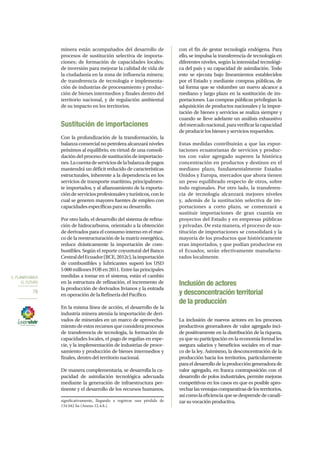 5. PLANIFICAMOS
EL FUTURO
76
minera están acompañados del desarrollo de
procesos de sustitución selectiva de importa-
ciones; de formación de capacidades locales;
de inversión para mejorar la calidad de vida de
la ciudadanía en la zona de influencia minera;
de transferencia de tecnología e implementa-
ción de industrias de procesamiento y produc-
ción de bienes intermedios y finales dentro del
territorio nacional, y de regulación ambiental
de su impacto en los territorios.
Sustitución de importaciones
Con la profundización de la transformación, la
balanza comercial no petrolera alcanzará niveles
próximos al equilibrio, en virtud de una consoli-
dacióndelprocesodesustitucióndeimportacio-
nes.Lacuentadeserviciosdelabalanzadepagos
mantendrá un déficit reducido de características
estructurales, inherente a la dependencia en los
servicios de transporte marítimo, principalmen-
te importados, y al afianzamiento de la exporta-
cióndeserviciosprofesionalesyturísticos,conlo
cual se generen mayores fuentes de empleo con
capacidades específicas para su desarrollo.
Por otro lado, el desarrollo del sistema de refina-
ción de hidrocarburos, orientado a la obtención
de derivados para el consumo interno en el mar-
co de la reestructuración de la matriz energética,
reduce drásticamente la importación de com-
bustibles. Según el reporte coyuntural del Banco
CentraldelEcuador(BCE,2012c),laimportación
de combustibles y lubricantes superó los USD
5000millonesFOBen2011.Entrelasprincipales
medidas a tomar en el sistema, están el cambio
en la estructura de refinación, el incremento de
la producción de derivados livianos y la entrada
en operación de la Refinería del Pacífico.
En la misma línea de acción, el desarrollo de la
industria minera atenúa la importación de deri-
vados de minerales en un marco de aprovecha-
mientodeestosrecursosqueconsideraprocesos
de transferencia de tecnología, la formación de
capacidades locales, el pago de regalías en espe-
cie, y la implementación de industrias de proce-
samiento y producción de bienes intermedios y
finales, dentro del territorio nacional.
De manera complementaria, se desarrolla la ca-
pacidad de asimilación tecnológica adecuada
mediante la generación de infraestructura per-
tinente y el desarrollo de los recursos humanos,
significativamente, llegando a registrar una pérdida de
134 042 ha (Anexo 12.4.8.).
con el fin de gestar tecnología endógena. Para
ello, se impulsa la transferencia de tecnología en
diferentes niveles, según la intensidad tecnológi-
ca del país y su capacidad de asimilación. Todo
esto se ejecuta bajo lineamientos establecidos
por el Estado y mediante compras públicas, de
tal forma que se vislumbre un nuevo alcance a
mediano y largo plazo en la sustitución de im-
portaciones. Las compras públicas privilegian la
adquisición de productos nacionales y la impor-
tación de bienes y servicios se realiza siempre y
cuando se lleve adelante un análisis exhaustivo
delmercadonacional,paraverificarlacapacidad
de producir los bienes y servicios requeridos.
Estas medidas contribuirán a que las expor-
taciones ecuatorianas de servicios y produc-
tos con valor agregado superen la histórica
concentración en productos y destinos en el
mediano plazo, fundamentalmente Estados
Unidos y Europa, mercados que ahora tienen
un peso equilibrado respecto de otros, sobre
todo regionales. Por otro lado, la transferen-
cia de tecnología alcanzará mejores niveles
y, además de la sustitución selectiva de im-
portaciones a corto plazo, se comenzará a
sustituir importaciones de gran cuantía en
proyectos del Estado y en empresas públicas
y privadas. De esta manera, el proceso de sus-
titución de importaciones se consolidará y la
mayoría de los productos que históricamente
eran importados, y que podían producirse en
el Ecuador, serán efectivamente manufactu-
rados localmente.
Inclusión de actores
y desconcentración territorial
de la producción
La inclusión de nuevos actores en los procesos
productivos generadores de valor agregado inci-
de positivamente en la distribución de la riqueza,
ya que su participación en la economía formal les
asegura salarios y beneficios sociales en el mar-
co de la ley. Asimismo, la desconcentración de la
producción hacia los territorios, particularmente
paraeldesarrollodelaproduccióngeneradorade
valor agregado, en franca contraposición con el
desarrollo de polos industriales, permite mejoras
competitivas en los casos en que es posible apro-
vecharlasventajascomparativasdelosterritorios,
asícomolaeficienciaquesedesprendedecanali-
zarsuvocaciónproductiva.
 