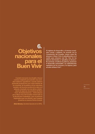 79
6.
Objetivos
nacionales
para el
Buen Vivir
El régimen de desarrollo y el sistema econó-
mico social y solidario, de acuerdo con la
Constitución del Ecuador, tienen como fin
alcanzar el Buen Vivir; la planificación es el
medio para alcanzar este fin. Uno de los
deberes del Estado es “planificar el desarro-
llo nacional, erradicar la pobreza, promover
el desarrollo sustentable y la redistribución
equitativa de los recursos y la riqueza, para
acceder al Buen Vivir”.
Cuando el presente nos desafía a buscar
caminos originales para fundar una socie-
dad solidaria e igualitaria, cuando el futuro
demanda proponernos una visión distinta de
la economía, de la política, de las relaciones
sociales y de la preservación de la vida en el
planeta, el pasado vivo nos ofrece, desbor-
dante de vigencia, las premisas del Buen
Vivir, del Sumak Kawsay… Enhorabuena
por el Buen Vivir del Ecuador enmarcado en
la Revolución Ciudadana, y por su potencia
inspiradora que nos alienta y que traspasa
fronteras en nuestra Patria Grande.
Alicia Bárcena, Secretaria Ejecutiva de la CEPAL.
 