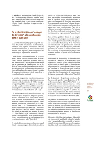 6. OBJETIVOS
NACIONALES
PARA EL
BUEN VIVIR
81
El objetivo 1: “Consolidar el Estado democrá-
tico y la construcción del poder popular” esta-
blece las políticas y líneas estratégicas necesa-
rias para radicalizar el proceso de transforma-
ción del Estado y fortalecer el poder popular y
ciudadano.
De la planificación con “enfoque
de derechos” a la planificación
para el Buen Vivir
La Constitución de 2008, aprobada por la ma-
yoría del pueblo ecuatoriano en referéndum,
establece una original concepción sobre la
planificación nacional, al instaurar una nueva
relación entre la política pública, la garantía de
derechos y los objetivos del desarrollo.
Con el nuevo constitucionalismo, el Ecuador
pasa a ser un “Estado constitucional de dere-
chos y justicia”, superando la noción tradicio-
nal, presente en la Carta Magna de 1998, en la
que se catalogaba al Estado como “social de
derecho”. Este cambio no es solamente semán-
tico, sino que tiene profundas implicaciones en
el rol del Estado, en la concepción y el ejercicio
de los derechos humanos y de la naturaleza, y
en la planificación nacional.
Se amplían las garantías constitucionales, pues
a las garantías normativas y jurisdiccionales ya
presentes en la Constitución de 1998 se incorpo-
ra la política pública como garante de derechos
(art. 85). Las y los servidores públicos se convier-
ten en agentes fundamentales para el pleno ejer-
cicio de derechos de la ciudadanía (art. 11.9).
Los derechos humanos, otrora vistos como un
obstáculo para el ejercicio del poder público,
pasan a convertirse en la razón de ser del Es-
tado, el motivo de su existencia: “El más alto
deber del Estado consiste en respetar y hacer
respetar los derechos garantizados en la Cons-
titución” (art. 11.9). “[Los derechos] serán de
directa e inmediata aplicación por y ante cual-
quier servidora o servidor público, administra-
tivo o judicial, de oficio o a petición de parte
[…]. Para el ejercicio de los derechos y las ga-
rantías constitucionales no se exigirán condi-
ciones o requisitos que no estén establecidos
en la Constitución o la ley” (art. 11.3).
El principal instrumento con el que cuenta el
Estado ecuatoriano para el diseño de la política
pública es el Plan Nacional para el Buen Vivir.
Con los cambios constitucionales señalados,
este se convierte en un instrumento para el
ejercicio y la garantía de derechos, superada así
la perspectiva de un plan con “enfoque de dere-
chos”. Los derechos humanos y de la naturaleza
pasan a ser parte constitutiva del Plan, son su
objetivo, su esencia y razón de ser. Por lo tanto,
los derechos son la parte sustantiva del Plan y
no solamente se expresan como “un enfoque”.
Los servicios públicos dejan de ser simples
prestaciones sociales para convertirse en me-
dios para la garantía de derechos. El ejercicio
de los derechos humanos y de la naturaleza
es consustancial a la planificación nacional,
en primer lugar, porque la política pública los
garantiza, de acuerdo al marco constitucional
del Ecuador y, en segundo lugar, porque ellos
son en sí mismos los pilares de la sociedad del
Buen Vivir.
El régimen de desarrollo y el sistema econó-
mico social y solidario, de acuerdo a la Cons-
titución del Ecuador, tienen como fin alcanzar
el Buen Vivir; la planificación es el medio para
alcanzar este fin. Uno de los deberes del Estado
es “planificar el desarrollo nacional, erradicar
la pobreza, promover el desarrollo sustentable
y la redistribución equitativa de los recursos y
la riqueza, para acceder al Buen Vivir” (art. 3.5).
La desigualdad y la pobreza constituyen las
barreras más grandes para el ejercicio de de-
rechos y para lograr el Buen Vivir. “Vivir en la
pobreza no consiste únicamente en no contar
con los ingresos necesarios para tener acceso al
consumo de bienes y servicios para cubrir las
necesidades básicas; ser pobre es también pa-
decer la exclusión social. En última instancia,
la pobreza es la falta de titularidad de derechos,
la negación de la ciudadanía” (Bárcena, 2010).
La pobreza es la expresión de la desigualdad,
un problema estructural del capitalismo. Por lo
tanto, su erradicación implica la generación de
políticas públicas que permitan una distribu-
ción más igualitaria de la riqueza, hasta llegar a
un nuevo tipo de sistema económico en el que
la propia producción asegure la distribución
equitativa de los recursos.
El objetivo 2 del Plan Nacional para el Buen Vi-
vir: “Auspiciar la igualdad, la cohesión, la inclu-
sión y la equidad social y territorial, en la diver-
sidad”, enfrenta los problemas de pobreza y des-
igualdad desde una mirada multidimensional y
 