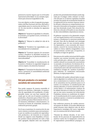 6. OBJETIVOS
NACIONALES
PARA EL
BUEN VIVIR
82
potencia la enorme riqueza que en el Ecuador
representa la diversidad en sus variadas expre-
siones para alcanzar la igualdad en ella.
Con este objetivo se abre el segundo eje progra-
mático del Plan Nacional: derechos, libertades y
capacidades para la construcción del Buen Vi-
vir. En esta sección se abordan los siguientes
objetivos:
Objetivo 2: “Auspiciar la igualdad, la cohesión,
la inclusión y la equidad social y territorial, en
la diversidad”.
Objetivo 3: “Mejorar la calidad de vida de la
población”.
Objetivo 4: “Fortalecer las capacidades y po-
tencialidades de la ciudadanía”.
Objetivo 5: “Construir espacios de encuentro
común y fortalecer la identidad nacional, las
identidades diversas, la plurinacionalidad y la
interculturalidad”.
Objetivo 6: “Consolidar la transformación de
la justicia y fortalecer la seguridad integral, en
estricto respeto a los derechos humanos”.
Objetivo 7: “Garantizar los derechos de la natu-
raleza y promover la sostenibilidad ambiental
territorial y global”.
Del país producto a la sociedad
socialista del conocimiento
Para poder asegurar de manera sostenible el
ejercicio de derechos y libertades y la genera-
ción de capacidades de la población, es indis-
pensable contar con una base material ade-
cuada que no solo sea el sustento económico,
productivo y financiero para el Buen Vivir, sino
que también permita el florecimiento de los se-
res humanos, individual y colectivamente y se
convierta en fuente de creatividad, iniciativa y
realización personal y grupal.
En el caso ecuatoriano, la construcción de este
nuevo sistema económico pasa necesariamen-
te por un cambio en su patrón de especializa-
ción productiva y de inserción en el mundo.
Desde sus orígenes como República, el Ecua-
dor produce bienes primarios de nulo o bajo
valor agregado, dejando atrás una incipiente
producción protoindustrial obrajera textil asig-
nada por el antiguo orden colonial. La inser-
ción del país en el sistema capitalista mundial
acentúa este patrón de acumulación basado en
la explotación de las enormes riquezas natura-
les del país y alimenta un comportamiento ren-
tista poco innovador en los grupos económicos
que han dominado al país. Esta situación his-
tórica ha colocado al Ecuador en una situación
de alta vulnerabilidad y dependencia externa.
El gobierno nacional se ha planteado romper
con este legado histórico de la economía ecua-
toriana y transformar la estructura productiva
del país. Para ello ha diseñado una estrategia
que permita pasar de una economía prima-
rio-exportadora a una economía del conoci-
miento: convertir los recursos finitos (no reno-
vables) en bienes infinitos (inagotables) como
el conocimiento, un bien que, al repartirse, se
multiplica en lugar de agotarse.
Este proceso de cambio estructural del Ecuador
requiere una enorme inversión tanto pública
como privada pero, además, necesita un gran
cambio cultural: la economía del conocimiento
va asociada a la excelencia. En términos de in-
versión, el gobierno nacional se plantea usar el
extractivismo para salir del extractivismo: hacer
realidad la consigna de “sembrar el petróleo”
para enfrentar, en condiciones estructurales
distintas, la etapa pospetrolera.
En el ámbito del cambio cultural, haber recupe-
rado la dignidad y la confianza de los ecuatoria-
nos y ecuatorianas en sí mismos y haber eleva-
do su autoestima son los primeros pasos en el
camino a la excelencia. La transformación del
sistema educativo, el acceso universal a la edu-
cación básica y el mejoramiento continuo de
la calidad educativa en todos los niveles hacen
que en este nuevo momento de la Revolución
Ciudadana estemos en condiciones de impul-
sar la transformación de la matriz productiva y
podamos apostar a construir la sociedad socia-
lista del conocimiento.
Este ambicioso proyecto de cambio estructu-
ral requiere de aliados. El Ecuador difícilmente
podrá alcanzar estos objetivos solo; de ahí la
importancia estratégica del nuevo regionalis-
mo y la construcción de la Patria Grande.
“Durante las últimas décadas, el eje verte-
brador de los procesos de regionalización en
América Latina fue la integración comercial.
El regionalismo posneoliberal propugna, en
 