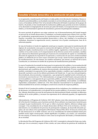 OBJETIVO 1
2013-2017
86
La recuperación y transformación del Estado es el pilar político de la Revolución Ciudadana. Hemos re-
cobrado la autoridad pública y sus facultades esenciales en servicio del país, para caminar hacia la demo-
cracia y el Socialismo del Buen Vivir. Se ha iniciado la liberación del Estado ecuatoriano de los grupos de
interés y de presión; se han transformado las instituciones públicas para ponerlas al servicio ciudadano;
se ha alcanzado la (re)apropiación de recursos por parte del Estado y la recuperación de su autonomía
relativa; y se ha fomentado la apertura de mecanismos y procesos de participación ciudadana.
Un nuevo periodo de gobierno nos exige continuar con el desmantelamiento del Estado burgués
en procura de un Estado democrático y ciudadano, un Estado popular para el Buen Vivir; nos obli-
ga a profundizar programáticamente las transformaciones estatales y a hacerlas irreversibles. Se
requiere consolidar una institucionalidad democrática y eficaz, dar vitalidad a la movilización
ciudadana, dinamizar la organización social y mantener vivo el poder constituyente, base de la
soberanía popular.
Se trata de fortalecer el modo de regulación social que se requiere, tanto para la transformación del
régimen de acumulación como para la construcción del régimen del Buen Vivir. Un nuevo modo de
regulación implica transformaciones en los ámbitos legales, regulatorios e institucionales, así como
cambios en la acción social y en el comportamiento de los diversos actores de la sociedad, y medidas
que reduzcan las distorsiones generadas por el proceso de acumulación de capital. La consolidación
del modo de regulación ha requerido la recuperación y construcción de una nueva institucionalidad
pública y la definición de un nuevo marco normativo que recoja y siente las bases programáticas de
las transformaciones. De esta manera, los cambios normativos, que inician y se derivan de la nueva
Constitución, se convierten en medios de un proceso de transformaciones profundas.
La nueva Constitución ha sentado las bases para la recuperación de lo público y la reconstitución del
Estado y su rol regulador, y estructura un Estado constitucional de derechos y justicia, intercultural y
plurinacional, que se gobierna de manera desconcentrada y descentralizada. El texto constitucional
también contempla la recuperación de las capacidades estatales y establece que la planificación del
desarrollo nacional es uno de los deberes prioritarios del Estado (art. 3), que esta será participativa,
descentralizada, desconcentrada y transparente, y que propiciará la equidad social y territorial, pro-
moviendo la concertación (art. 275). Adicionalmente, se consagra el rol del Estado como proveedor de
servicios públicos y como garante de que su provisión, pública o privada, responda a los principios de
obligatoriedad, generalidad, uniformidad, eficiencia, responsabilidad, universalidad, accesibilidad,
regularidad, continuidad y calidad (art. 314). Otro elemento trascendental es la recuperación de la
institucionalidad de los sectores estratégicos a través de la creación de empresas públicas.
El título IV de la Constitución establece el protagonismo de las ciudadanas y los ciudadanos en la toma
de decisiones, en la planificación y en la gestión de los asuntos públicos, y lo reconoce como un dere-
cho. Además, determina una serie de mecanismos de relacionamiento Estado-sociedad, en diferentes
ámbitos de la acción pública, y reconoce las expresiones de la soberanía popular y la organización
colectiva.
Adicionalmente, el Programa de Gobierno 2013-2017 plantea como idea estructurante del proyecto
de la Revolución Ciudadana, para el próximo periodo, llevar adelante una importante transición para
conseguir la gran transformación. En lo que se refiere al presente objetivo, debemos trabajar para
conseguir: 1) la consolidación de un Estado democrático del Buen Vivir en los territorios; y 2) el for-
talecimiento y la consolidación de procesos de participación ciudadana, de desarrollo del poder po-
pular y de una cultura cívico-participativa (Movimiento Alianza PAIS, 2012). Se busca la construcción
de más democracia en su doble vertiente, esto es la consolidación de institucionalidad estatal pero
también social, seguir construyendo y dando significado a lo público, a lo común, a lo comunitario.
De esta manera, el retorno de la Patria es visto como la recuperación del Estado y el fortalecimiento
de su sociedad.
La Revolución Ética del Programa de Gobierno 2013-2017 contempla la voluntad de forjar una ciuda-
danía que viva en armonía y respete el bien común, así como reforzar las prácticas de rendición de
Consolidar el Estado democrático y la construcción del poder popular
 