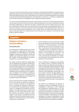 OBJETIVO 1
2013-2017
87
cuentas, el control social y la lucha contra la corrupción. En la Revolución Política y Constitucional, se
apuesta por avanzar en la descentralización y desconcentración del Estado, por consolidar una admi-
nistración pública eficiente, eficaz y participativa, que resuelva las demandas populares por impulsar
la construcción del Estado plurinacional e intercultural, por promover y reconocer la organización
social, la vida asociativa y la ciudadanía activa, asegurando el poder popular.
La construcción del Estado plurinacional e intercultural se enmarca en la búsqueda de alternati-
vas de superación del racismo estructural, institucionalizado en una matriz colonial del carácter
del Estado, legitimado en relaciones de poder y dominación de unas culturas sobre otras. Hay
que transformar el Estado bajo el reconocimiento de los principios de pluralidad política y de-
mocracia, basados en el reconocimiento de las diversidades, la autodeterminación cultural y el
ejercicio de formas propias de gobierno. Esto no debe afectar la unidad del Estado, pero sí im-
plica transformaciones en lo institucional, en lo territorial, en lo cultural y en la forma de hacer
política y gestión pública.
Estado en el territorio y
servicios públicos
Descentralización
La Constitución de 2008 establece que el Esta-
do ecuatoriano se gobernará de manera des-
centralizada, de conformidad con un modelo
obligatorio, equitativo y progresivo, hecho que
significa una importante ruptura con el ante-
rior modelo de descentralización voluntario,
inequitativo y secesionista (Título V).
En octubre de 2010 se publicó el Código Orgá-
nico de Organización Territorial, Autonomía y
Descentralización (COOTAD), cuerpo jurídico
que desarrolló y reglamentó la nueva organiza-
ción territorial del Estado, los principios de la
descentralización, la institucionalidad y el pro-
cedimiento para la transferencia de competen-
cias y los ingresos a los Gobiernos Autónomos
Descentralizados, así como su distribución en
el caso de las transferencias provenientes del
presupuesto general del Estado.
El 31 de enero de 2011 se instaló el organismo
técnico del Sistema Nacional de Competen-
cias, el Consejo Nacional de Competencias
(CNC), encargado de organizar e implemen-
tar el proceso de descentralización, integra-
do por un delegado del Presidente de la Re-
pública y un representante por cada nivel de
gobierno. El CNC, hasta abril de 2013, apro-
bó veintisiete resoluciones, todas por unani-
midad, lo que denota un inédito proceso de
diálogo y articulación multinivel que ha privi-
legiado el interés general por sobre intereses
corporativos o particulares.
El CNC aprobó el 1 de marzo de 2012, previo
proceso participativo de construcción, el Plan
Nacional de Descentralización 2012-2015,
instrumento que dota de horizonte de sen-
tido, al proceso de descentralización (CNC
– Senplades, 2012). Actualmente, el Plan Na-
cional de Descentralización está implemen-
tándose y las facultades, los recursos y, con
estos, sus correspondientes productos y ser-
vicios, están siendo transferidos a los Gobier-
nos Autónomos Descentralizados, de confor-
midad con la Constitución.
Se ha transferido la competencia para planifi-
car, construir, operar y mantener sistemas de
riego y drenaje a los gobiernos provinciales; se
encuentra aprobado el Plan Nacional de Riego
y Drenaje 2012-2027 (MAGAP, 2013b) y se han
transferido efectivamente a los Gobiernos Au-
tónomos Descentralizados provinciales trece
de los quince sistemas de riego públicos uni-
provinciales y la suma de USD 65,6 millones
(diciembre de 2012) para gasto corriente, ad-
ministración, operación, mantenimiento y pro-
yectos de inversión (noventa y seis proyectos)
(CNC, 2011).
En relación a la competencia de tránsito, el
transporte terrestre y la seguridad vial, por su
complejidad y relevancia, el CNC estableció
una estrategia de implementación en la que
se definieron tres tipos de modelos de gestión
para que los municipios, de acuerdo a su capa-
cidad institucional, vayan asumiendo progresi-
vamente facultades y atribuciones. De los siete
municipios con mayores capacidades, seis han
asumido parcialmente la competencia; el Muni-
cipio de Cuenca la ha asumido en su totalidad.
Diagnóstico
 