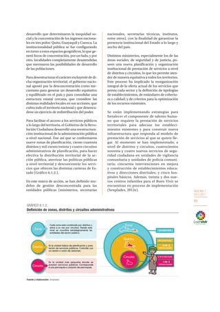 OBJETIVO 1
2013-2017
89
desarrollo que determinaron la inequidad so-
cial y la concentración de los ingresos naciona-
les en tres polos: Quito, Guayaquil y Cuenca. La
institucionalidad pública se fue configurando
en torno a estos espacios geográficos, lo que ge-
neró focos de concentración, por un lado, y por
otro, localidades completamente desatendidas
que mermaron las posibilidades de desarrollo
de las poblaciones.
Para desestructurar el carácter excluyente de di-
cha organización territorial, el gobierno nacio-
nal apostó por la desconcentración como me-
canismo para generar un desarrollo equitativo
y equilibrado en el país y para consolidar una
estructura estatal cercana, que considere las
distintas realidades locales en sus acciones, que
cubra todo el territorio nacional y que desenca-
dene un ejercicio de redistribución del poder.
Para facilitar el acceso a los servicios públicos
a lo largo del territorio, el Gobierno de la Revo-
lución Ciudadana desarrolló una reestructura-
ción institucional de la administración pública
a nivel nacional. Fue así que se conformaron
nueve zonas de planificación, ciento cuarenta
distritos y mil ciento treinta y cuatro circuitos
administrativos de planificación, para hacer
efectiva la distribución territorial de la ac-
ción pública, aterrizar las políticas públicas
a nivel territorial y desconcentrar los servi-
cios que ofrecen las distintas carteras de Es-
tado (Gráfico 6.1.2.).
En este marco de acción, se han definido mo-
delos de gestión desconcentrada para las
entidades públicas (ministerios, secretarías
nacionales, secretarías técnicas, institutos,
entre otros), con la finalidad de garantizar la
presencia institucional del Estado a lo largo y
ancho del país.
Distintos ministerios, especialmente los de las
áreas sociales, de seguridad y de justicia, po-
seen una nueva planificación y organización
institucional de prestación de servicios a nivel
de distritos y circuitos, lo que les permite aten-
der de manera equitativa a todos los territorios.
Este proceso ha implicado la reorganización
integral de la oferta actual de los servicios que
presta cada sector y la definición de tipologías
de establecimientos, de estándares de cobertu-
ra y calidad, y de criterios para la optimización
de los recursos existentes.
Se están implementando estrategias para
fortalecer el componente de talento huma-
no que requiere la prestación de servicios
territoriales para adecuar los estableci-
mientos existentes y para construir nueva
infraestructura que responda al modelo de
prestación de servicios al que se quiere lle-
gar. Al momento se han implementado, a
nivel de distritos y circuitos, cuatrocientos
noventa y cuatro nuevos servicios de segu-
ridad ciudadana en unidades de vigilancia
comunitaria y unidades de policía comuni-
taria; cincuenta intervenciones en mejora
y construcción de establecimientos educa-
tivos y direcciones distritales; y cinco hos-
pitales básicos. Además, treinta y dos nue-
vos centros infantiles para el Buen Vivir se
encuentran en proceso de implementación
(Senplades, 2012e).
GRÁFICO 6.1.2.
Definición de zonas, distritos y circuitos administrativos
Fuente y elaboración: Senplades.
 