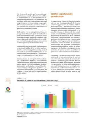 OBJETIVO 1
2013-2017
90
Un elemento de gestión que ha permitido agi-
lizar la respuesta de la administración pública
a nivel territorial es la desconcentración ad-
ministrativa financiera, la cual implica que las
entidades públicas se encuentren en capacidad
de gestionar sus recursos, realizar compras pú-
blicas que dinamicen las economías locales, y
dar solución a los problemas cotidianos para la
prestación de mejores servicios.
En lo relativo a los servicios públicos, el Ecuador
es el país con el más alto grado de satisfacción a
nivel latinoamericano con 6,7 puntos, con lo que
sobrepasa la media regional en 1,6 puntos. Este
dato refleja que la calidad de los servicios públi-
cos en el país ha mejorado de manera notable en
el último periodo (Latinobarómetro, 2011).
Asimismo, la percepción de la ciudadanía con
respecto a la calidad de los servicios que brin-
dan las instituciones públicas refleja, a nivel
nacional, un incremento de 1,66 puntos en los
últimos cuatro años, pasando de 5,01 puntos en
2008 a 6,67 puntos en 2012 (INEC, 2012b).
Adicionalmente, la percepción de la ciudada-
nía a nivel nacional respecto al funcionamiento
de las instituciones públicas versus las privadas
indica que un 33,3% de la población encuesta-
da considera que las instituciones públicas fun-
cionan mejor que las privadas (Gráfico 6.1.3.).
Esto refleja un incremento nacional evidente del
13,4% al 33,3% del 2008 al 2012, respectivamente
(INEC, 2012b).
Desafíos y oportunidades
para el cambio
La presencia del Estado en el territorio nacio-
nal, con una fórmula combinada de descon-
centración y prestación de servicios públicos
desde el Ejecutivo, y descentralización de com-
petencias a los Gobiernos Autónomos Descen-
tralizados, ha aumentado visiblemente en el
país. Sin embargo, en el caso de la descentrali-
zación, su sostenibilidad reside en gran medida
del desarrollo de capacidades de los Gobiernos
Autónomos Descentralizados para asumir y
gestionar adecuadamente sus competencias;
de allí que tanto la generación de redes de co-
nocimiento, como el cambio de estructuras
institucionales, son requisitos fundamentales
para consolidar verdaderos niveles de gobier-
no, capaces de planificar estratégicamente sus
territorios, de prestar servicios de calidad y de
generar una adecuada articulación multinivel.
En relación a la desconcentración del gobier-
no central, es necesario acelerar el proceso,
consolidar el funcionamiento de las entidades
públicas a nivel local y profundizar el abordaje
del territorio, desde la entrada de la prestación
y el acceso a los servicios públicos de manera
universal. Adicionalmente, se contempla como
alternativa el establecimiento de alianzas con
el sector privado y el sector popular solidario
para la prestación de servicios públicos que
5,0
6,1
6,7
5,0
6,2
6,7
5,0
6,0
6,6
4,5
5,0
5,5
6,0
6,5
7,0
2008 2011 2012
Nacional Urbano Rural
GRÁFICO 6.1.3.
Percepción de calidad de servicios públicos (2008, 2011, 2012)
Nota: Índice de percepción de la calidad de los servicios públicos sobre diez puntos, basado en la pregunta: en general, ¿Cómo considera usted que funcionan
las instituciones que brindan servicios públicos en Ecuador?
Fuente: INEC, 2012b.
Elaboración: Senplades.
 
