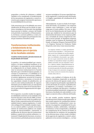 OBJETIVO 1
2013-2017
91
respondan a criterios de cobertura y calidad.
También se ha considerado el fortalecimiento
de los mecanismos de regulación y control ne-
cesarios para asegurar la prestación oportuna y
la sostenibilidad de los servicios.
Cabe mencionar que se ha definido una nueva
clasificación de bienes que los divide en supe-
riores, estratégicos y de mercado. Esta tipología
busca precisar el ámbito y alcance del Estado
en la provisión, la prestación y el financiamien-
to, de bienes y servicios públicos; es decir, de-
terminar el nivel óptimo de participación esta-
tal que maximiza el beneficio social.
Transformaciones institucionales
y fortalecimiento de las
capacidades para el ejercicio
de las facultades estatales
Cambios institucionales y fortalecimiento de
las facultades del Estado
La gestión y la institucionalidad que caracte-
rizaron a la época neoliberal atrofiaron el rol
del Estado y su capacidad de acción mediante
la configuración de un Estado mínimo. Al re-
visar la estructura institucional de la Función
Ejecutiva que se heredó de épocas pasadas, se
constata la incoherencia y la debilidad en la
coordinación de sus intervenciones públicas:
el carácter rígidamente sectorial de la mayoría
de sus ministerios y secretarías y el recorte de
las capacidades estatales de planificación, así
como la nula institucionalización de espacios
diseñados para la deliberación y la articulación
entre las instancias claves de la Función Ejecu-
tiva, lo que aceleró la fragmentación de la agen-
da pública.
De lo expuesto, se pueden resaltar las siguien-
tes debilidades existentes en las entidades de la
Función Ejecutiva antes del año 2008: a) minis-
terios con débil rectoría sobre las políticas pú-
blicas; b) alta corporativización de la institucio-
nalidad estatal y captura regulatoria; c) condi-
ción ambigua de las entidades estatales respec-
to a su carácter público o privado; d) excesivo
número de instituciones públicas con amplio
margen de discrecionalidad y autonomía; e)
proliferación de diversos tipos de instituciones
públicas, a partir de la creación arbitraria y co-
yuntural; f) duplicidad de funciones, recursos e
intervenciones; g) limitada presencia estatal en
sectores estratégicos; h) escasa capacidad esta-
tal de regulación y control por parte del Estado;
e i) frágiles capacidades de coordinación de la
acción estatal.
Adicionalmente, se puso en duda el rol empre-
sarial del Estado, al considerar a las empresas
estatales como ineficientes y como una gran
carga para el erario público. Por esto, se apro-
bó la Ley de Modernización del Estado (1993),
norma que establecía los mecanismos para la
desinversión del mismo en las empresas públi-
cas y el traslado de ciertas competencias esta-
tales al sector privado. Se liquidaron empresas
estatales como la Empresa de Suministros del
Estado, la Empresa Pesquera Nacional (EPNA)
y la Empresa Nacional de Productos Vitales
(Enprovit), entre otras. Como menciona Ruiz:
Las empresas estatales se creaban generalmente
a través de leyes específicas […] Esto provocó que
cada una de esas entidades sea una isla indepen-
diente respecto de la institucionalidad nacional
(por sí ya debilitada y fraccionada) y que entida-
des con un giro comercial de cientos de millones
de dólares no respondieran siempre a las políticas
públicas nacionales, sino que respondan a intere-
ses u objetivos aislados, independientemente de
que estos pudieran estar alejados o ser contrarios a
los intereses generales de desarrollo, generalmen-
te bajo el amparo de la autonomía consagrada en
esas mismas normas de creación de las empresas
estatales. (Ruiz, 2012: 2).
Frente a esta realidad, el Gobierno de la Re-
volución Ciudadana emprendió un profundo
proceso de reforma del aparato estatal, orien-
tado a recuperar las principales capacidades de
acción del Estado (la rectoría, la planificación,
la regulación y el control); a racionalizar y or-
denar las entidades del Ejecutivo; a fortalecer
la institucionalidad ministerial; reorganizar las
funciones y facultades de cada entidad; y a con-
seguir un ejercicio eficaz y eficiente del Estado.
En este sentido, pueden resaltarse algunas
transformaciones institucionales generadas: se
han creado espacios de coordinación intersec-
torial (ministerios coordinadores) como res-
puesta a la progresiva complejidad de las pro-
blemáticas sociales, ambientales, culturales y
económicas; se han reorganizado y clarificado
las competencias de las carteras de Estado; se
han fortalecido los institutos de investigación
en las diversas áreas; se han creado o fortaleci-
do las agencias de regulación y control –princi-
palmente en los sectores estratégicos–, y se han
 