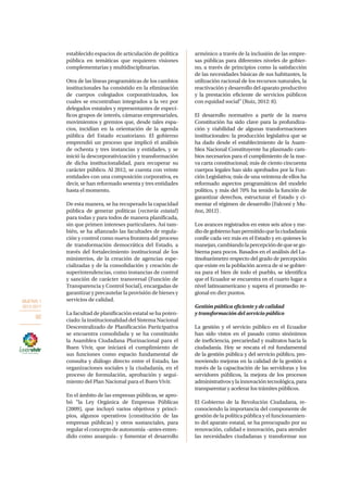 OBJETIVO 1
2013-2017
92
establecido espacios de articulación de política
pública en temáticas que requieren visiones
complementarias y multidisciplinarias.
Otra de las líneas programáticas de los cambios
institucionales ha consistido en la eliminación
de cuerpos colegiados corporativizados, los
cuales se encontraban integrados a la vez por
delegados estatales y representantes de especí-
ficos grupos de interés, cámaras empresariales,
movimientos y gremios que, desde tales espa-
cios, incidían en la orientación de la agenda
pública del Estado ecuatoriano. El gobierno
emprendió un proceso que implicó el análisis
de ochenta y tres instancias y entidades, y se
inició la descorporativización y transformación
de dicha institucionalidad, para recuperar su
carácter público. Al 2012, se cuenta con veinte
entidades con una composición corporativa, es
decir, se han reformado sesenta y tres entidades
hasta el momento.
De esta manera, se ha recuperado la capacidad
pública de generar políticas (rectoría estatal)
para todas y para todos de manera planificada,
sin que primen intereses particulares. Así tam-
bién, se ha afianzado las facultades de regula-
ción y control como nueva frontera del proceso
de transformación democrática del Estado, a
través del fortalecimiento institucional de los
ministerios, de la creación de agencias espe-
cializadas y de la consolidación y creación de
superintendencias, como instancias de control
y sanción de carácter transversal (Función de
Transparencia y Control Social), encargadas de
garantizar y precautelar la provisión de bienes y
servicios de calidad.
La facultad de planificación estatal se ha poten-
ciado: la institucionalidad del Sistema Nacional
Descentralizado de Planificación Participativa
se encuentra consolidada y se ha constituido
la Asamblea Ciudadana Plurinacional para el
Buen Vivir, que iniciará el cumplimiento de
sus funciones como espacio fundamental de
consulta y diálogo directo entre el Estado, las
organizaciones sociales y la ciudadanía, en el
proceso de formulación, aprobación y segui-
miento del Plan Nacional para el Buen Vivir.
En el ámbito de las empresas públicas, se apro-
bó “la Ley Orgánica de Empresas Públicas
(2009), que incluyó varios objetivos y princi-
pios, algunos operativos (constitución de las
empresas públicas) y otros sustanciales, para
regular el concepto de autonomía –antes enten-
dido como anarquía– y fomentar el desarrollo
armónico a través de la inclusión de las empre-
sas públicas para diferentes niveles de gobier-
no, a través de principios como la satisfacción
de las necesidades básicas de sus habitantes, la
utilización racional de los recursos naturales, la
reactivación y desarrollo del aparato productivo
y la prestación eficiente de servicios públicos
con equidad social” (Ruiz, 2012: 8).
El desarrollo normativo a partir de la nueva
Constitución ha sido clave para la profundiza-
ción y viabilidad de algunas transformaciones
institucionales: la producción legislativa que se
ha dado desde el establecimiento de la Asam-
blea Nacional Constituyente ha plasmado cam-
bios necesarios para el cumplimiento de la nue-
va carta constitucional; más de ciento cincuenta
cuerpos legales han sido aprobados por la Fun-
ción Legislativa; más de una veintena de ellos ha
reformado aspectos programáticos del modelo
político, y más del 70% ha tenido la función de
garantizar derechos, estructurar el Estado y ci-
mentar el régimen de desarrollo (Falconí y Mu-
ñoz, 2012) .
Los avances registrados en estos seis años y me-
diodegobiernohanpermitidoquelaciudadanía
confíe cada vez más en el Estado y en quienes lo
manejan,cambiandolapercepcióndequesego-
bierna para pocos. Basados en el análisis del La-
tinobarómetro respecto del grado de percepción
que existe en la población acerca de si se gobier-
na para el bien de todo el pueblo, se identifica
que el Ecuador se encuentra en el cuarto lugar a
nivel latinoamericano y supera el promedio re-
gional en diez puntos.
Gestión pública eficiente y de calidad
y transformación del servicio público
La gestión y el servicio público en el Ecuador
han sido vistos en el pasado como sinónimos
de ineficiencia, precariedad y maltratos hacia la
ciudadanía. Hoy se rescata el rol fundamental
de la gestión pública y del servicio público, pro-
moviendo mejoras en la calidad de la gestión a
través de la capacitación de las servidoras y los
servidores públicos, la mejora de los procesos
administrativosylainnovacióntecnológica,para
transparentar y acelerar los trámites públicos.
El Gobierno de la Revolución Ciudadana, re-
conociendo la importancia del componente de
gestión de la política pública y el funcionamien-
to del aparato estatal, se ha preocupado por su
renovación, calidad e innovación, para atender
las necesidades ciudadanas y transformar sus
 