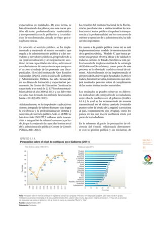OBJETIVO 1
2013-2017
93
expectativas en realidades. De esta forma, se
han cimentando los pilares para una nueva ges-
tión eficiente, profesionalizada, meritocrática
y comprometida con la población y la satisfac-
ción de sus demandas, alejada de viejas prácti-
cas burocráticas.
En relación al servicio público, se ha imple-
mentado y mejorado el marco normativo que
regula a la administración pública y a las ser-
vidoras y servidores públicos, propendiendo a
su profesionalización y al mejoramiento con-
tinuo de sus capacidades técnicas, así como al
establecimiento de mecanismos que aseguren
el acceso al trabajo de las personas con disca-
pacidades. El rol del Instituto de Altos Estudios
Nacionales (IAEN), como Escuela de Gobierno
y Administración Pública, ha sido fortalecido
en sus líneas de formación y capacitación per-
manente. Su Centro de Educación Continua ha
capacitado a un total de 22 127 funcionarios pú-
blicos desde el año 2009 al 2012, y sus diferentes
escuelas han formado dos mil siete funcionarios
hasta el 2013 (IAEN, 2013).
Adicionalmente, se ha impulsado y aplicado un
sistema integrado de talento humano para lograr
la excelencia y la profesionalización óptima y
sostenida del servicio público. Solo en el 2012 se
han invertido USD 277,7 millones en la renova-
ción e integración de talento humano capacita-
do,loquehamejoradolacapacidadinstitucional
de la administración pública (Comité de Gestión
Pública, 2011-2012).
La creación del Instituto Nacional de la Merito-
cracia, para fomentar e institucionalizar la exce-
lencia en el sector público e impulsar la transpa-
rencia y la profesionalidad en los concursos de
méritosyoposicióndelaadministración,hasido
un hito importante.
En cuanto a la gestión pública como tal, se está
implementando un modelo de reestructuración
de la gestión pública, “Modelo R”, que busca ge-
nerar una gestión efectiva, eficaz y de calidad en
todaslascarterasdeEstado.Tambiénseestáper-
feccionando la implementación de la estrategia
del Gobierno Electrónico y, como parte de este
proceso, se ha diseñado la oficina virtual de trá-
mites. Adicionalmente, se ha implementado el
proyecto del Gobierno por Resultados (GPR) en
toda la Función Ejecutiva, instrumento que arro-
jará resultados potentes sobre el cumplimiento
de las metas institucionales sectoriales.
Los resultados se pueden observar en diferen-
tes indicadores de percepción de la ciudadanía,
entre ellos la confianza en el gobierno (Gráfico
6.1.4.), la cual se ha incrementado de manera
trascendental en el último periodo (veintidós
puntos sobre la media de la región) y posiciona
al país, conjuntamente con Uruguay, como los
países en los que mayor confianza existe por
parte de la ciudadanía.
En lo referente al grado de percepción de efi-
ciencia del Estado, relacionada directamen-
te con la gestión pública y las iniciativas de
62
62
52
51
51
48
40
39
37
37
36
36
34
34
31
29
25
18
40
0 10 20 30 40 50 60 70
Uruguay
Ecuador
Panamá
Venezuela
El Salvador
Argentina
Costa Rica
Brasil
Bolivia
Paraguay
Colombia
Nicaragua
Chile
Perú
México
Honduras
República Dominicana
Guatemala
Latinoamérica
Porcentaje
Totales por país (2011)Total América Latina (1996-2011)
28
25
19
30
36
43
39
44 45
45
40
10
15
20
25
30
35
40
45
50
1996
2002
2003
2004
2005
2006
2007
2008
2009
2010
2011
Porcentaje
GRÁFICO 6.1.4.
Percepción sobre el nivel de confianza en el Gobierno (2011)
Fuente: Latinobarómetro, 2011.
Nota: Percepción sobre el nivel de confianza en el gobierno con base a la pregunta: “Por favor, mire esta tarjeta y dígame, para cada uno de los grupos,
instituciones o personas mecionadas en la lista, ¿cuánta confianza tiene usted en ellas: mucha, algo, poca o ninguna confianza en...?” Aquí sólo se presentan
las respuestas que evalúan al gobierno y sólo se toman en cuenta las respuestas “Mucho” y “Algo”.
Elaboración: Senplades.
 