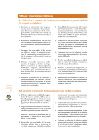 OBJETIVO 1
2013-2017
98
a.	 Definir e implementar modalidades de pres-
tación de bienes y servicios públicos que de-
finan la participación del Estado, del sector
privado y de la economía popular y solidaria,
y garanticen el cumplimiento de derechos.
b.	 Implementarmodelosdeprestacióndeservi-
cios públicos territorializados con estándares
de calidad y satisfacción de la ciudadanía.
c.	 Priorizar y gestionar eficientemente los re-
cursos para la prestación de servicios pú-
blicos en el territorio.
d.	 Desarrollar las capacidades de la admi-
nistración pública para la prestación de
servicios públicos de calidad con calidez,
incorporando un enfoque intercultural, in-
tergeneracional, de discapacidades, de mo-
vilidad humana y de género.
e.	 Fortalecer la microplanificación sectorial e
intersectorial para garantizar la adecuada
prestación de los servicios públicos.
f.	 Mejorar continuamente los procesos, la ges-
tión estratégica y la aplicación de tecnologías
de información y comunicación, para opti-
mizar los servicios prestados por el Estado.
g.	 Fomentar la reducción de trámites y solici-
tudes, implementando la interoperabilidad
de la información en el Estado, para agilitar
el acceso a los servicios públicos.
Políticas y lineamientos estratégicos
a.	 Fortalecer la articulación entre los proce-
sos de desconcentración y descentraliza-
ción del Estado, en el marco de la corres-
ponsabilidad entre el Estado Central, los
Gobiernos Autónomos Descentralizados y
la ciudadanía.
b.	 Consolidar progresivamente los procesos
de transferencia de competencias y recur-
sos a los Gobiernos Autónomos Descentra-
lizados.
c.	 Fortalecer las capacidades de los niveles
de gobierno, a través de planes y progra-
mas de capacitación, formación y asisten-
cia técnica, para el efectivo ejercicio de sus
competencias.
d.	 Orientar y apoyar los procesos de confor-
mación de regiones, distritos metropo-
litanos autónomos y circunscripciones
territoriales indígenas, afroecuatorianas
o montubias, para la construcción del Es-
tado plurinacional de conformidad con la
Constitución.
e.	 Promover la constitución de consorcios y
mancomunidades que generen comple-
mentariedades, para la solución de proble-
máticas comunes de los Gobiernos Autó-
nomos Descentralizados.
f.	 ConsolidarladesconcentracióndelaFunción
Ejecutivaenelterritorio,atravésdelimpulsoa
laarticulaciónterritorialeintersectorialenzo-
nas, distritos y circuitos administrativos, en el
marco de los modelos de gestión desconcen-
tradosdelaFunciónEjecutiva.
g.	 Profundizar la desconcentración administra-
tivayfinancieradelasentidadesdelaFunción
Ejecutiva, para agilizar la administración pú-
blica a nivel territorial y promover la toma de
decisionesanivellocal.
h.	 Capacitareinformaralaciudadaníasobre los
procesos de descentralización y desconcen-
tracióndelEstado.
i.	 Resolver la condición de las zonas no delimi-
tadas al interior del territorio ecuatoriano a
travésdecanalesdemocráticos.
j.	 Promover la planificación integral de la cir-
cunscripción territorial especial amazónica y
la ley correspondiente, de acuerdo a lo esta-
blecidoenlaConstitución.
k.	 Racionalizarelusodelosrecursosfiscalesysu
distribuciónterritorial,conequidadysosteni-
bilidad, en el marco de la descentralización y
ladesconcentración.
1.1.Profundizar la presencia del Estado en el territorio nacional, garantizando los
derechos de la ciudadanía
1.2. Garantizar la prestación de servicios públicos de calidad con calidez
 