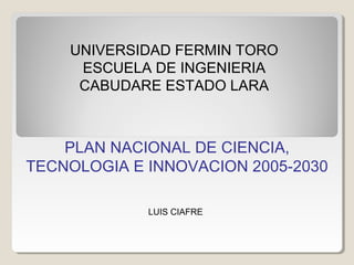 UNIVERSIDAD FERMIN TORO
     ESCUELA DE INGENIERIA
     CABUDARE ESTADO LARA



    PLAN NACIONAL DE CIENCIA,
TECNOLOGIA E INNOVACION 2005-2030

             LUIS CIAFRE
 