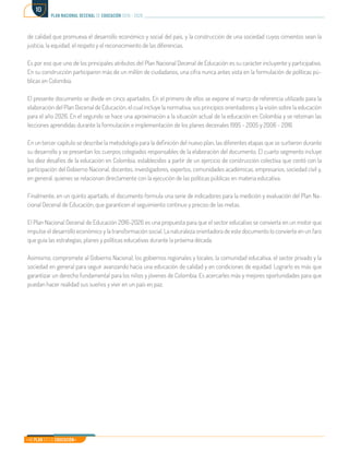 Mi Plan es la Educación
plan nacional decenal de educación 2016 - 2026
10
de calidad que promueva el desarrollo económico y social del país, y la construcción de una sociedad cuyos cimientos sean la
justicia, la equidad, el respeto y el reconocimiento de las diferencias.
Es por eso que uno de los principales atributos del Plan Nacional Decenal de Educación es su carácter incluyente y participativo.
En su construcción participaron más de un millón de ciudadanos, una cifra nunca antes vista en la formulación de políticas pú-
blicas en Colombia.
El presente documento se divide en cinco apartados. En el primero de ellos se expone el marco de referencia utilizado para la
elaboración del Plan Decenal de Educación, el cual incluye la normativa, sus principios orientadores y la visión sobre la educación
para el año 2026. En el segundo se hace una aproximación a la situación actual de la educación en Colombia y se retoman las
lecciones aprendidas durante la formulación e implementación de los planes decenales 1995 - 2005 y 2006 - 2016.
En un tercer capítulo se describe la metodología para la definición del nuevo plan, las diferentes etapas que se surtieron durante
su desarrollo y se presentan los cuerpos colegiados responsables de la elaboración del documento. El cuarto segmento incluye
los diez desafíos de la educación en Colombia, establecidos a partir de un ejercicio de construcción colectiva que contó con la
participación del Gobierno Nacional, docentes, investigadores, expertos, comunidades académicas, empresarios, sociedad civil y,
en general, quienes se relacionan directamente con la ejecución de las políticas públicas en materia educativa.
Finalmente, en un quinto apartado, el documento formula una serie de indicadores para la medición y evaluación del Plan Na-
cional Decenal de Educación, que garanticen el seguimiento continuo y preciso de las metas.
El Plan Nacional Decenal de Educación 2016-2026 es una propuesta para que el sector educativo se convierta en un motor que
impulse el desarrollo económico y la transformación social. La naturaleza orientadora de este documento lo convierte en un faro
que guía las estrategias, planes y políticas educativas durante la próxima década.
Asimismo, compromete al Gobierno Nacional, los gobiernos regionales y locales, la comunidad educativa, el sector privado y la
sociedad en general para seguir avanzando hacia una educación de calidad y en condiciones de equidad. Lograrlo es más que
garantizar un derecho fundamental para los niños y jóvenes de Colombia. Es acercarles más y mejores oportunidades para que
puedan hacer realidad sus sueños y vivir en un país en paz.
 
 