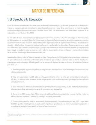 Mi Plan es la Educación
plan nacional decenal de educación 2016 - 2026
11
MARCO DE REFERENCIA
1. El Derecho a la Educación
Existe un consenso alrededor de la educación como un elemento fundamental para garantizar el goce pleno de los derechos hu-
manos1
. La educación, además, repercute en el desarrollo social, económico y social de las naciones, al ser un motor de equidad,
movilidad social y fortalecimiento de la institucionalidad (North; 1990), y es la herramienta más eficaz para la expansión de las
capacidades en los individuos (Sen, 1999).
En este orden de ideas, el Pacto Internacional de Derechos Económicos, Sociales y Culturales, firmado por las Naciones Unidas
en 1966, establece en su artículo 13 que “los Estados parte en el presente Pacto reconocen el derecho de toda persona a la edu-
cación. Convienen en que la educación debe orientarse hacia el pleno desarrollo de la personalidad humana y del sentido de su
dignidad, y debe fortalecer el respeto por los derechos humanos y las libertades fundamentales. Convienen asimismo en que la
educación debe capacitar a todas las personas para participar efectivamente en una sociedad libre, favorecer la comprensión, la
tolerancia y la amistad entre todas las naciones y entre todos los grupos raciales, étnicos o religiosos, y promover las actividades
de las Naciones Unidas en pro del mantenimiento de la paz”.
Durante el Foro Mundial sobre la Educación realizado en Dakar (Senegal) en el año 2000, los 164 gobiernos asistentes coincidieron
en que la educación es un derecho fundamental de los ciudadanos, que contribuye a alcanzar todos los demás derechos hu-
manos y debe ser impulsada por el Estado, para lo cual se acordaron 6 objetivos centrales en el marco de la iniciativa Educación
para Todos EPT.
1.	 Extender y mejorar la protección y educación integrales de la primera infancia, especialmente para los niños más vulne-
rables y desfavorecidos.
2.	 Velar por que antes del año 2015 todos los niños, y sobre todo las niñas y los niños que se encuentran en situaciones
difíciles, y los pertenecientes a minorías étnicas, tengan acceso a una enseñanza primaria gratuita y obligatoria de buena
calidad y la terminen.
3.	 Velar por que sean atendidas las necesidades de aprendizaje de todos los jóvenes y adultos, mediante un acceso equi-
tativo a un aprendizaje adecuado y programas de preparación para la vida activa.
4.	 Aumentar en 50% de aquí al año 2015 el número de adultos alfabetizados, en particular mujeres, y facilitar a todos los
adultos un acceso equitativo a la educación básica y la educación permanente.
5.	 Suprimir las disparidades entre los géneros en la enseñanza primaria y secundaria de aquí al año 2005, y lograr antes
de 2015 la igualdad entre los géneros en la educación, en particular garantizando a las niñas un acceso pleno y equitativo a
una educación básica de buena calidad, así como un buen rendimiento.
1. Esto hace mención a que para lograr interiorizar los derechos humanos es necesario integrarlos en todas las actividades de la política educativa y en todos los niveles, locales
y globales (Tomasevski, 2004)	
 