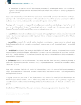 Mi Plan es la Educación
plan nacional decenal de educación 2016 - 2026
12
6.	 Mejorar todos los aspectos cualitativos de la educación, garantizando los parámetros más elevados, para que todos con-
sigan resultados de aprendizaje reconocidos y mensurables, especialmente en lectura, escritura, aritmética y competencias
prácticas esenciales.
La educación como derecho se reafirma también en la Convención Internacional de los Derechos de las Personas con Discapa-
cidad2
, que invita a los Estados Parte a reconocer e incluir a esta población en las políticas educativas que benefician a todos los
ciudadanos en sus naciones, haciéndolo efectivo sobre la base de la igualdad de oportunidades.
Para lograr darle a la educación un enfoque de derecho, la Organización de las Naciones Unidas designó a Katarina Tomasevski
como primera relatora sobre el derecho a la educación, quien planteó un modelo de cuatro dimensiones, el esquema de 4-A
(Available, Accessible, Acceptable, Adaptable), que se resume de la siguiente manera:
• Asequibilidad: se refiere a la necesidad de asegurar educación gratuita y obligatoria para todos los niños y jóvenes en edad
escolar, y de promover el respeto a la diversidad, en particular el de las personas con discapacidad, víctimas del conflicto, las
minorías y los indígenas.
• Accesibilidad: promueve la eliminación de todo tipo de exclusión y discriminación, y propone mecanismos de inclusión para
las poblaciones tradicionalmente marginadas del derecho a la educación, tales como la accesibilidad material y accesibilidad
económica.
• Aceptabilidad: encierra una serie de criterios relacionados con la calidad de la educación, como por ejemplo los métodos
de enseñanza, las cualidades profesionales de los docentes, la infraestructura, seguridad y salud en las instituciones educativas,
entre otros. El modelo le entrega al Estado la responsabilidad de exigir unos estándares mínimos de calidad tanto a estableci-
mientos públicos como privados.
• Adaptabilidad: busca que las escuelas se adapten a los alumnos, de manera que se logre reducir la deserción y favorecer la
permanencia de poblaciones vulnerables dentro de las aulas. La adaptabilidad demanda la promoción de los derechos humanos
a través de la educación.
En el ámbito colombiano, el artículo 67 la Constitución Política establece la educación como un “derecho de la persona y un
servicio público que tiene una función social; con ella se busca el acceso al conocimiento, a la ciencia, a la técnica, y a los demás
bienes y valores de la cultura”.
Al respecto también se ha pronunciado la Corte Constitucional, que en la Sentencia 002 de 1992 califica la educación como una
herramienta capaz de hacer realidad el principio material de la igualdad “en la medida en la que una persona que tenga acceso
a igualdad de oportunidades en educación, tendrá igualdad de oportunidades en la vida para efectos de su realización como
persona”.
En la Sentencia T-779/11, el alto tribunal fija cuatro dimensiones en las cuales se presta el servicio educativo en el país:
2. Ratificada por Colombia mediante la Ley 1346 del 2009.	
 