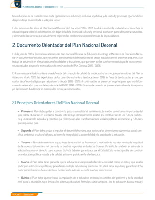 Mi Plan es la Educación
plan nacional decenal de educación 2016 - 2026
14
teria educativa se ha trazado como meta “garantizar una educación inclusiva, equitativa y de calidad y promover oportunidades
de aprendizaje durante toda la vida para todos”.
En los próximos diez años, el Plan Nacional Decenal de Educación 2016 – 2026 tendrá la misión de materializar el derecho a la
educación para todos los colombianos, sin dejar de lado la diversidad cultural y territorial que hacen parte de nuestra naturaleza,
y eliminando las barreras que actualmente imponen las condiciones socioeconómicas de los ciudadanos.
2. Documento Orientador del Plan Nacional Decenal
El 6 de julio de 2017 la Comisión Académica del Plan Nacional Decenal de Educación le entregó al Ministerio de Educación Nacio-
nal un documento orientador, que incluye los diez desafíos más importantes del sector educativo en los próximos diez años. Este
trabajo se desarrolló en el marco de amplios debates y discusiones, que partieron de los sueños y expectativas de los colombia-
nos recopilados durante la primera fase de construcción del Plan Decenal 2016 - 2026.
El documento orientador contiene una definición del concepto de calidad de la educación, los principios orientadores del Plan, la
visión para el año 2026, las expectativas de los colombianos frente a la educación en 2016, los fines de la educación, y concluye
con los desafíos estratégicos para el país en la década 2016 - 2026. A continuación, se presentan los principales aportes del do-
cumento orientador, que son la hoja de ruta del PNDE 2016 - 2026. En este documento se presenta textualmente lo expuesto
por la Comisión Académica en cuanto a los temas ya mencionados.
2.1 Principios Orientadores Del Plan Nacional Decenal
•	Primero: el Plan debe ayudar a construir la paz y a consolidar el sentimiento de nación, como tareas importantes del
país y de la educación en la próxima década. Esto incluye, principalmente, aportar a la construcción de una cultura ciudada-
na y un desarrollo individual y colectivo que contribuyan a las transformaciones sociales, políticas, económicas y culturales
que requiere el país.
•	Segundo: el Plan debe ayudar a impulsar el desarrollo humano, que involucra las dimensiones económica, social, cien-
tífica, ambiental y cultural del país, así como la integralidad, la sostenibilidad y la equidad de la educación.
•	Tercero: el Plan debe contribuir a que, desde la educación, se favorezcan la reducción de los altos niveles de inequidad
de la sociedad colombiana y el cierre de las brechas regionales en todos los órdenes. Para ello, la condición es entender la
educación como un derecho cuyo acceso y disfrute debe ser garantizado por el Estado. Esto no será posible sin construir
una educación pública robusta y de calidad, así como gratuita en la oferta estatal.
•	Cuarto: el Plan debe tener presente que la educación es responsabilidad de la sociedad como un todo y que en ella
participan instituciones públicas y privadas de múltiple naturaleza y condición. El Estado debe impulsar y garantizar dicha
participación hacia los fines colectivos, fortaleciendo además su participación y compromiso.
•	Quinto: el Plan debe apuntar hacia la ampliación de lo educativo en todos los ámbitos del gobierno y de la sociedad
civil, pues la educación no se limita a los sistemas educativos formales, como tampoco a los de educación básica, media y
 