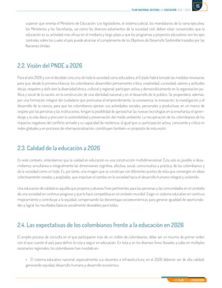 Mi Plan es la Educación
plan nacional decenal de educación 2016 - 2026
15
superior que orienta el Ministerio de Educación. Los legisladores, el sistema judicial, los mandatarios de la rama ejecutiva,
los Ministerios y las Secretarías, así como los diversos estamentos de la sociedad civil, deben estar convencidos que la
educación es su actividad más eficaz en el mediano y largo plazo y que los programas y proyectos educativos son los ejes
centrales sobre los cuales el país puede alcanzar el cumplimiento de los Objetivos de Desarrollo Sostenible trazados por las
Naciones Unidas.
2.2. Visión del PNDE a 2026
Para el año 2026 y con el decidido concurso de toda la sociedad como educadora, el Estado habrá tomado las medidas necesarias
para que, desde la primera infancia, los colombianos desarrollen pensamiento crítico, creatividad, curiosidad, valores y actitudes
éticas; respeten y disfruten la diversidad étnica, cultural y regional; participen activa y democráticamente en la organización po-
lítica y social de la nación, en la construcción de una identidad nacional y en el desarrollo de lo público. Se propenderá, además,
por una formación integral del ciudadano que promueva el emprendimiento, la convivencia, la innovación, la investigación y el
desarrollo de la ciencia, para que los colombianos ejerzan sus actividades sociales, personales y productivas en un marco de
respeto por las personas y las instituciones, tengan la posibilidad de aprovechar las nuevas tecnologías en la enseñanza, el apren-
dizaje y la vida diaria y procuren la sostenibilidad y preservación del medio ambiente. La recuperación de los colombianos de los
impactos negativos del conflicto armado y su capacidad de resiliencia, al igual que su participación activa, consciente y crítica en
redes globales y en procesos de internacionalización, constituyen también un propósito de esta visión.
2.3. Calidad de la educación a 2026
En este contexto, entendemos que la calidad en educación es una construcción multidimensional. Ésta solo es posible si desa-
rrollamos simultánea e integralmente las dimensiones cognitiva, afectiva, social, comunicativa y práctica, de los colombianos y
de la sociedad como un todo. Es, por tanto, una imagen que se construye con diferentes puntos de vista que convergen en ideas
colectivamente creadas y aceptadas, que impulsan el cambio en la sociedad hacia el desarrollo humano integral y sostenido.
Una educación de calidad es aquella que propone y alcanza fines pertinentes para las personas y las comunidades en el contexto
de una sociedad en continuo progreso y que la hace competitiva en el contexto mundial. Exige un sistema educativo en continuo
mejoramiento y contribuye a la equidad, compensando las desventajas socioeconómicas para generar igualdad de oportunida-
des y lograr los resultados básicos socialmente deseables para todos.
2.4. Las expectativas de los colombianos frente a la educación en 2026
El amplio proceso de consulta en el que participaron más de un millón de colombianos, debe ser un insumo de primer orden
con el que cuente el país para definir la ruta a seguir en educación. En ésta y en los diversos foros llevados a cabo en múltiples
escenarios regionales, los colombianos han insistido en:
•	 El sistema educativo nacional, especialmente sus docentes e infraestructura, en el 2026 deberán ser de alta calidad,
generando equidad, desarrollo humano y desarrollo económico.
 