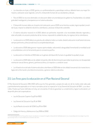Mi Plan es la Educación
plan nacional decenal de educación 2016 - 2026
16
•	 Los docentes en el país, al 2026, gracias a su profesionalización y aprendizaje continuo, deberán tener una mayor for-
mación y valoración social, logrando, como fin, el desarrollo humano de sus estudiantes y del país.
•	 Para el 2026, los recursos destinados a la educación deben ser prioridad para los gobiernos, focalizándolos a la calidad,
gratuidad, investigación y transparencia en el sistema educativo.
•	 El desarrollo humano debe ser el espíritu de la educación, para al 2026 cerrar brechas sociales, lograr equidad, consoli-
dar la paz, mejorar la calidad de vida de los colombianos y alcanzar el desarrollo sostenible.
•	 El sistema educativo nacional en el 2026, deberá ser pertinente, responder a las necesidades laborales regionales y
estar articulado a la vocación productiva de las mismas, mejorando la calidad de vida y los ingresos de los colombianos.
•	 La educación en el 2026 deberá ser gratuita y de calidad en todos sus niveles, desde la educación inicial hasta la terciaria,
siempre pertinente y direccionada hacia la competitividad del país.
•	 La educación al 2026 debe generar mayores oportunidades, reduciendo la desigualdad, fomentando la movilidad social
y consolidándose como la herramienta para la convivencia pacífica.
•	 La educación en Colombia al 2026 debe ser la génesis del desarrollo humano, la igualdad, la equidad y la paz.
•	 La educación al 2026 debe ser de calidad, incluyente y libre de discriminación para todas las personas con discapacidad,
orientación sexual diversa, género y pertinencia étnica, sin importar su condición social.
•	 La infraestructura de todo el sistema educativo colombiano al 2026 debe ser de calidad, transversal a las nuevas tecno-
logías de la información y las telecomunicaciones, y generar cobertura educativa.
2.5. Los fines para la educación en el Plan Nacional Decenal
El Plan Decenal de Educación 2016-2026 ratifica que los fines generales y propios de cada uno de los niveles están adecuada
y pertinentemente expresados en el marco normativo actual, en especial en la Ley General de Educación de 19943
y sus desa-
rrollos. Puesto que fueron definidos en la ley, son vinculantes. El reto es garantizar su cumplimiento y lograr la articulación y el
desarrollo pleno de lo expresado en:
•	 Ley de Educación Superior (Ley30 de 1992)
•	 Ley General de Educación (Ley 115 de 1994)
•	 Ley de Reestructuración del SENA (Ley 119 de 1994)
•	 Código de Infancia y Adolescencia (Ley 1098 de 2006)
3. Es cierto que algunos de los fines podrían requerir actualización, en especial los ligados al desarrollo de habilidades para el uso y el aprendizaje de la tecnología. Es por ello,
que se incluyó como un nuevo desafío para los próximos diez años.	
 