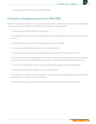 Mi Plan es la Educación
plan nacional decenal de educación 2016 - 2026
17
•	 Desarrollo Integral de Primera Infancia (Ley 1804 de 2016)
2.6. Desafíos estratégicos para el país en 2016-2026
A partir de los ejercicios participativos con la comunidad interesada y desde su experiencia y conocimiento, la Comisión Acadé-
mica propuso los siguientes 10 desafíos de la educación en Colombia para la próxima década:
1.	 Regular y precisar el alcance del derecho a la educación.
2.	 La construcción de un sistema educativo articulado, participativo, descentralizado y con mecanismos eficaces de con-
certación.
3.	 El establecimiento de lineamientos curriculares generales, pertinentes y flexibles.
4.	 La construcción de una política pública para la formación de educadores.
5.	 Impulsar una educación que transforme el paradigma que ha dominado la educación hasta el momento.
6.	 Impulsar el uso pertinente, pedagógico y generalizado de las nuevas y diversas tecnologías para apoyar la enseñanza, la
construcción de conocimiento, el aprendizaje, la investigación y la innovación, fortaleciendo el desarrollo para la vida.
7.	 Construir una sociedad en paz sobre una base de equidad, inclusión, respeto a la ética y equidad de género.
8.	 Dar prioridad al desarrollo de la población rural a partir de la educación.
9.	 La importancia otorgada por el Estado a la educación se medirá por la participación del gasto educativo en el PIB y en el
gasto del Gobierno, en todos sus niveles administrativos.
10.	Fomentar la investigación que lleve a la generación de conocimiento en todos los niveles de la educación.
 