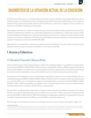 Mi Plan es la Educación
plan nacional decenal de educación 2016 - 2026
19
DIAGNÓSTICO DE LA SITUACIÓN ACTUAL DE LA EDUCACIÓN
El Plan Decenal de Educación es una mirada prospectiva del sector, que busca identificar los principales desafíos del sistema
educativo y propiciar el empoderamiento de los colombianos para la transformación de la realidad del país. En este contexto, es
necesario revisar y exponer los principales avances y retos de la educación, a partir de cinco categorías: 1. Acceso y Cobertura, 2.
Permanencia, 3. Calidad, 4. Pertinencia, y 5. Financiación.
Cada categoría contempla una mirada al desempeño del sector educativo colombiano desde la perspectiva internacional, to-
mando en consideración los indicadores que ha aportado la Organización para la Cooperación y el Desarrollo Económico-OCDE,
a través del diagnóstico de la educación en Colombia. Esta perspectiva internacional se complementa, además, desde al ámbito
nacional, con la evaluación realizada por el Ministerio de Educación Nacional a los logros educativos y con las apreciaciones que
surgieron en el ejercicio de construcción del PNDE 2016-2026.
Adicionalmente, en este apartado se retoman los principales elementos identificados en los documentos de evaluación de los
dos planes anteriores, cuyas conclusiones se convierten en insumos para el actual Plan.
1. Acceso y Cobertura
1.1. Educación Preescolar, Básica y Media
Si bien la cobertura bruta y neta en preescolar, básica y media se han mantenido estables con una tendencia a la baja (la cober-
tura bruta pasó de 100,51% en 2006 a 97,2% en 2016 y la cobertura neta de 89,42% a 85,4% en 2016), principalmente, debido a la
disminución de la población en edad escolar y los procesos de depuración de los registros de información desde el nivel territorial,
se encuentran avances importantes en el acceso de la población joven a los niveles de educación secundaria y media.
El nivel de educación media (grados décimo y once) presenta el mayor logro en el decenio con un aumento de 10,61 puntos por-
centuales (p.p.) al pasar de 68,87% en 2006 a 79,48% en 2016 en la cobertura bruta. Por su parte, el nivel de secundaria presenta
un aumento de 7,37 p.p. con un comportamiento regular en esta década educativa, al pasar de una tasa de 93,01% en 2006 al
100,38% en 2016. La cobertura neta exhibe una trayectoria similar a la descrita anteriormente, en la que los niveles de media y
secundaria tienen avances en el decenio de 6,77 y 6,27 p.p., respectivamente.
De igual manera, se evidencian logros importantes en el ingreso al sistema educativo de la población vulnerable. En los últimos
diez años, se ha reducido la brecha urbano-rural en la cobertura neta, al cerrarse en 11,14 p.p., pasando de una diferencia, entre
una y otra, de 20,06% en 2006 a 8,63% en 2016. Estos resultados han surgido gracias a políticas como la gratuidad educativa que
se empezó a implementar desde el año 2008 y que en el año 2011 se amplió hasta el grado once.
Otro de los logros más relevantes en este decenio, lo constituye la educación inicial, en el marco de la atención integral4
a la
4. La atención integral implica atender de manera armónica a los niños y niñas de 0 a 5 años en los componentes de salud, nutrición, protección y educación inicial en diversos
contextos (familiar, comunitario, institucional), de tal manera que se les brinde apoyo para su supervivencia, crecimiento, desarrollo y aprendizaje, considerando que el desarro-
llo de niños y niñas durante la primera infancia depende esencialmente de los estímulos que se le den y de las condiciones en que se desenvuelva.	
 