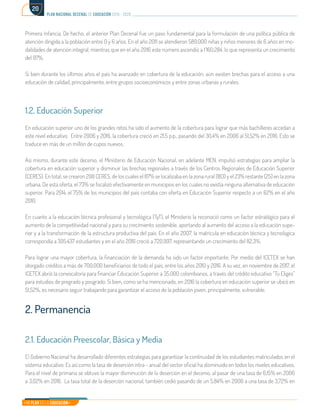 Mi Plan es la Educación
plan nacional decenal de educación 2016 - 2026
20
Primera Infancia. De hecho, el anterior Plan Decenal fue un paso fundamental para la formulación de una política pública de
atención dirigida a la población entre 0 y 6 años. En el año 2011 se atendieron 589.000 niñas y niños menores de 6 años en mo-
dalidades de atención integral, mientras que en el año 2016 este número ascendió a 1’160.284, lo que representa un crecimiento
del 97%.
Si bien durante los últimos años el país ha avanzado en cobertura de la educación, aún existen brechas para el acceso a una
educación de calidad, principalmente, entre grupos socioeconómicos y entre zonas urbanas y rurales.
1.2. Educación Superior
En educación superior uno de los grandes retos ha sido el aumento de la cobertura para lograr que más bachilleres accedan a
este nivel educativo. Entre 2006 y 2016, la cobertura creció en 21,5 p.p., pasando del 30,4% en 2006 al 51,52% en 2016. Esto se
traduce en más de un millón de cupos nuevos.
Así mismo, durante este decenio, el Ministerio de Educación Nacional, en adelante MEN, impulsó estrategias para ampliar la
cobertura en educación superior y disminuir las brechas regionales a través de los Centros Regionales de Educación Superior
(CERES). En total, se crearon 208 CERES, de los cuales el 87% se localizaba en la zona rural (183) y el 23% restante (25) en la zona
urbana. De esta oferta, el 73% se focalizó efectivamente en municipios en los cuales no existía ninguna alternativa de educación
superior. Para 2014, el 75% de los municipios del país contaba con oferta en Educación Superior respecto a un 62% en el año
2010.
En cuanto a la educación técnica profesional y tecnológica (TyT), el Ministerio la reconoció como un factor estratégico para el
aumento de la competitividad nacional y para su crecimiento sostenible, aportando al aumento del acceso a la educación supe-
rior y a la transformación de la estructura productiva del país. En el año 2007, la matrícula en educación técnica y tecnológica
correspondía a 395.437 estudiantes y en el año 2016 creció a 720.997, representando un crecimiento del 82,3%.
Para lograr una mayor cobertura, la financiación de la demanda ha sido un factor importante. Por medio del ICETEX se han
otorgado créditos a más de 700.000 beneficiarios de todo el país, entre los años 2010 y 2016. A su vez, en noviembre de 2017, el
ICETEX abrió la convocatoria para financiar Educación Superior a 35.000 colombianos, a través del crédito educativo “Tú Eliges”
para estudios de pregrado y posgrado. Si bien, como se ha mencionado, en 2016 la cobertura en educación superior se ubicó en
51,52%, es necesario seguir trabajando para garantizar el acceso de la población joven, principalmente, vulnerable.
2. Permanencia
2.1. Educación Preescolar, Básica y Media
El Gobierno Nacional ha desarrollado diferentes estrategias para garantizar la continuidad de los estudiantes matriculados en el
sistema educativo. Es así como la tasa de deserción intra - anual del sector oficial ha disminuido en todos los niveles educativos.
Para el nivel de primaria se obtuvo la mayor disminución de la deserción en el decenio, al pasar de una tasa de 6,15% en 2006
a 3,02% en 2016. La tasa total de la deserción nacional, también cedió pasando de un 5,84% en 2006 a una tasa de 3,72% en
 