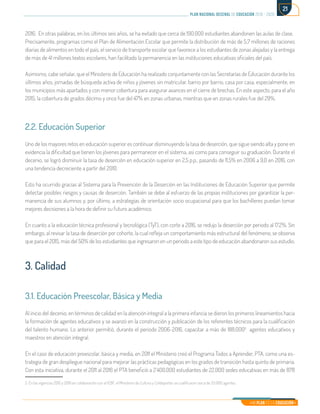 Mi Plan es la Educación
plan nacional decenal de educación 2016 - 2026
21
2016. En otras palabras, en los últimos seis años, se ha evitado que cerca de 190.000 estudiantes abandonen las aulas de clase.
Precisamente, programas como el Plan de Alimentación Escolar que permite la distribución de más de 5,7 millones de raciones
diarias de alimentos en todo el país, el servicio de transporte escolar que favorece a los estudiantes de zonas alejadas y la entrega
de más de 41 millones textos escolares, han facilitado la permanencia en las instituciones educativas oficiales del país.
Asimismo, cabe señalar, que el Ministerio de Educación ha realizado conjuntamente con las Secretarías de Educación durante los
últimos años, jornadas de búsqueda activa de niños y jóvenes sin matricular, barrio por barrio, casa por casa, especialmente, en
los municipios más apartados y con menor cobertura para asegurar avances en el cierre de brechas. En este aspecto, para el año
2015, la cobertura de grados décimo y once fue del 47% en zonas urbanas, mientras que en zonas rurales fue del 29%.
2.2. Educación Superior
Uno de los mayores retos en educación superior es continuar disminuyendo la tasa de deserción, que sigue siendo alta y pone en
evidencia la dificultad que tienen los jóvenes para permanecer en el sistema, así como para conseguir su graduación. Durante el
decenio, se logró disminuir la tasa de deserción en educación superior en 2,5 p.p., pasando de 11,5% en 2006 a 9,0 en 2016, con
una tendencia decreciente a partir del 2010.
Esto ha ocurrido gracias al Sistema para la Prevención de la Deserción en las Instituciones de Educación Superior que permite
detectar posibles riesgos y causas de deserción. También se debe al esfuerzo de las propias instituciones por garantizar la per-
manencia de sus alumnos y, por último, a estrategias de orientación socio ocupacional para que los bachilleres puedan tomar
mejores decisiones a la hora de definir su futuro académico.
En cuanto a la educación técnica profesional y tecnológica (TyT), con corte a 2016, se redujo la deserción por periodo al 17.2%. Sin
embargo, al revisar la tasa de deserción por cohorte, la cual refleja un comportamiento más estructural del fenómeno, se observa
que para el 2015, más del 50% de los estudiantes que ingresaron en un periodo a este tipo de educación abandonaron sus estudio.
3. Calidad
3.1. Educación Preescolar, Básica y Media
Al inicio del decenio, en términos de calidad en la atención integral a la primera infancia se dieron los primeros lineamientos hacia
la formación de agentes educativos y se avanzó en la construcción y publicación de los referentes técnicos para la cualificación
del talento humano. Lo anterior permitió, durante el periodo 2006-2016, capacitar a más de 188.0005
agentes educativos y
maestros en atención integral.
En el caso de educación preescolar, básica y media, en 2011 el Ministerio creó el Programa Todos a Aprender, PTA, como una es-
trategia de gran despliegue nacional para mejorar las prácticas pedagógicas en los grados de transición hasta quinto de primaria.
Con esta iniciativa, durante el 2011 al 2016 el PTA benefició a 2’400.000 estudiantes de 22.000 sedes educativas en más de 878
5. En las vigencias 2015 y 2016 en colaboración con el ICBF, el Ministerio de Cultura y Coldeportes se cualificaron cerca de 33.000 agentes.	
 