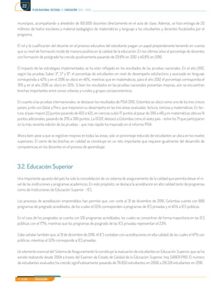 Mi Plan es la Educación
plan nacional decenal de educación 2016 - 2026
22
municipios, acompañando a alrededor de 100.000 docentes directamente en el aula de clase. Además, se hizo entrega de 20
millones de textos escolares y material pedagógico de matemáticas y lenguaje a los estudiantes y docentes focalizados por el
programa.
El rol y la cualificación del docente en el proceso educativo del estudiante juegan un papel preponderante teniendo en cuenta
que su nivel de formación incide de manera positiva en la calidad de la educación. En los últimos años el porcentaje de docentes
con formación de postgrado ha crecido positivamente pasando de 29.8% en 2012 a 40.8% en 2016.
El impacto de las estrategias implementadas se ha visto reflejado en los resultados de las pruebas nacionales. En el año 2012,
según las pruebas Saber 3º, 5º y 9º, el porcentaje de estudiantes en nivel de desempeño satisfactorio y avanzado en lenguaje
correspondía a 42% y en el 2016 se ubicó en 46%, mientras que en matemáticas, para el año 2012 el porcentaje correspondía el
31% y en el año 2016 se ubicó en 35%. Si bien los resultados en las pruebas nacionales presentan mejoras, aún se encuentran
brechas importantes entre zonas urbanas y rurales y grupos socioeconómicos.
En cuanto a las pruebas internacionales, se destacan los resultados de PISA 2015. Colombia se ubicó como uno de los tres únicos
países, junto con Qatar y Perú, que mejoraron su desempeño en las tres áreas evaluadas: lectura, ciencias y matemáticas. En lec-
tura, el país mejoró 22 puntos pasando de 403 a 425, en ciencias subió 17 puntos al pasar de 399 a 416 y en matemáticas obtuvo 14
puntos adicionales, pasando de 376 a 390 puntos. La OCDE destacó a Colombia como el sexto país - entre los 71 que participaron
en la más reciente edición de las pruebas - que más rápido ha mejorado en el informe PISA.
Ahora bien, pese a que se registran mejoras en todas las áreas, solo un porcentaje reducido de estudiantes se ubica en los niveles
superiores. El cierre de las brechas en calidad se constituye en un reto importante que requiere igualmente del desarrollo de
competencias en los docentes en el proceso de aprendizaje.
3.2. Educación Superior
Una importante apuesta del país ha sido la consolidación de un sistema de aseguramiento de la calidad que permita elevar el ni-
vel de las instituciones y programas académicos. En este propósito, se destaca la acreditación en alta calidad tanto de programas
como de Instituciones de Educación Superior - IES.
Los procesos de acreditación emprendidos han permito que, con corte al 31 de diciembre de 2016, Colombia cuente con 896
programas de pregrado acreditados, de los cuales el 55% corresponden a programas de IES privadas y el 45% a IES públicas.
En el caso de los posgrados se cuenta con 126 programas acreditados, los cuales se concentran de forma mayoritaria en las IES
públicas con el 77%, mientras que los programas de posgrado de las IES privadas representan el 23%.
Cabe señalar también que, al 31 de diciembre de 2016, 41 IES contaban con acreditaciones en alta calidad, de las cuales el 47% son
públicas, mientras el 53% corresponde a IES privadas.
Un elemento esencial del Sistema de Aseguramiento lo constituye la evaluación de estudiantes en Educación Superior, que se ha
venido realizando desde 2004 a través del Examen de Estado de Calidad de la Educación Superior, hoy SABER PRO. El número
de estudiantes evaluados ha crecido significativamente pasando de 76.850 estudiantes en 2006 a 216.501 estudiantes en 2016.
 