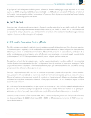 Mi Plan es la Educación
plan nacional decenal de educación 2016 - 2026
23
Al igual que en la educación preescolar, básica y media, la formación docente también juega un papel importante en educación
superior. En el 2008 se registraban 2.994 docentes con doctorado y en el 2015 esta cifra ascendió a 9.477 docentes con este nivel
de formación. Los próximos años se deberá hacer especial énfasis en una oferta de programas de calidad que llegue a todos los
estudiantes y no solo a un grupo reducido de ellos.
4. Pertinencia
La pertinencia se entiende como la congruencia entre el proyecto educativo nacional con las necesidades sociales y la diversidad
cultural de los estudiantes y su entorno. En este sentido, los esfuerzos del país, durante los últimos años, se han concentrado en
el mejoramiento de las prácticas en el aula y el fortalecimiento del currículo en los establecimientos educativos, generando así
modelos inclusivos en los diferentes niveles de la educación.
4.1. Educación Preescolar, Básica y Media
Con el ánimo de avanzar en la pertinencia de la educación para las comunidades étnicas, durante el último decenio, se avanzó en
la formulación, diseño e implementación de modelos educativos para la totalidad de los pueblos indígenas y se diseñó el modelo
educativo para pueblos en condición de seminomadismo. Adicionalmente, se avanzó en la concertación y construcción de la
política educativa propia, con la participación activa de la Comisión nacional de trabajo y concertación para la educación de los
pueblos indígenas (CONTCEPI), en representación de los 102 pueblos indígenas que habitan en el país.
Con la población afrocolombiana, negra, palenquera y raizal se avanzó en la elaboración y puesta en práctica de trece proyectos y
modelos etnoeducativos, propios e interculturales. Y con la población Rrom, se concertaron los lineamientos pedagógicos O´lasho
Lungo Drom, documento que contiene fundamentos de educación propia, que fortalece los saberes, usos, costumbres, valores y
principios culturales de las comunidades gitanas del país.
En cuanto a la pertinencia de la oferta educativa en la atención de niños, niñas y jóvenes con discapacidad o talentos excepcio-
nales, las acciones de la última década se encaminaron hacia la formación de maestros y otros agentes en educación inclusiva.
Además de lo anterior, se ha mejorado el ambiente de enseñanza en el aula mediante la dotación de materiales y mobiliarios
pertinentes en las Entidades Territoriales que atienden a estos grupos poblacionales. Con esta estrategia se llegó a un 20% de
las secretarías de educación.
Adicionalmente, a las secretarías de educación que cuenten con estudiantes en condición de discapacidad, se les reconoce un
per cápita del 20% adicional a su tipología de asignación de recursos, para que estos últimos sean invertidos en los apoyos peda-
gógicos que garanticen el acceso y la disponibilidad de la prestación del servicio educativo bajo condiciones de equidad.
Como resultado de lo anterior, durante el período 2008-2016 se aumentó en 72 puntos porcentuales la matrícula de estudiantes
con discapacidad al pasar de 106.302 estudiantes en 2008 a 183.203 en 2016, alcanzando una inserción de 76.901 nuevos estu-
diantes al sistema escolar.
 