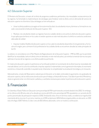 Mi Plan es la Educación
plan nacional decenal de educación 2016 - 2026
24
4.2. Educación Superior
El Ministerio de Educación, a través de la oferta de programas académicos pertinentes a las necesidades socioeconómicas de
las regiones, ha fomentado la implementación de estrategias para fortalecer tanto la oferta como la demanda del servicio de
educación superior en el territorio. Estas estrategias se han enfocado en:
•	 Llevar la oferta académica a la región en forma terminal (es decir, los estudiantes inician y terminan su formación en una
sede o seccional de la Institución de Educación Superior- IES).
•	 Movilizar a los estudiantes desde sus regiones hacia las ciudades donde se encuentra la oferta de educación superior,
lo que aplica para territorios en los cuales no existen opciones en este nivel educativo o la oferta no cuenta las condiciones
adecuadas de calidad.
•	 Impulsar modelos flexibles de educación superior, en los cuales los estudiantes desarrollan el ciclo general de su forma-
ción en la región, pero culminan el ciclo profesional en las ciudades donde se encuentran ubicadas las sedes principales de
las IES.
Lo anterior, en concordancia con el Plan Maestro de Regionalización de la Educación Superior - PMR de 2015, que ha permitido
identificar las necesidades, tanto en oferta como en demanda, en este nivel educativo y así orientar la inversión de recursos para
optimizar el acceso de las regiones a una oferta académica pertinente.
En materia de educación superior, la pertinencia se ha enfocado también en la orientación de la oferta hacia las necesidades del
mercado laboral, con lo cual se ha contribuido a impulsar aspectos fundamentales como la generación de empleo, el crecimiento
económico, el desarrollo sostenible, la equidad social, el bienestar, la competitividad, la actualización tecnológica y la innovación.
Adicionalmente, a través del Observatorio Laboral para la Educación se ha dado continuidad al seguimiento a los graduados de
educación superior y de las instituciones de educación para el trabajo y el desarrollo humano. Esta labor le permite al Ministerio y
al país en general contar con información cualitativa y cuantitativa necesaria para analizar la pertinencia de la educación superior.
5. Financiación
En Colombia, el Gasto Público en Educación como porcentaje del PIB ha permanecido constante desde el año 2002. Sin embargo,
en los últimos ocho (8) años este se ha ubicado por encima del 4,5% como porcentaje del PIB, equivalente a un aumento de 0,5
puntos porcentuales de participación respecto al 2002. Analizando estas cifras en términos reales, se evidencia la magnitud del
crecimiento de los recursos. Es así como, mientras en el 2010 se destinaron $26,6 billones al gasto público en educación, en 2016
esta cifra llegó a $38,7 billones. Es decir, cerca de $12,1 billones adicionales, como se muestra a continuación.
 