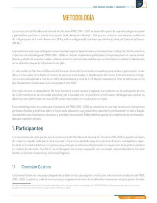 Mi Plan es la Educación
plan nacional decenal de educación 2016 - 2026
27
METODOLOGÍA
La construcción del Plan Nacional Decenal de Educación PNDE 2016 - 2026 se desarrolló a partir de una metodología incluyente
y participativa, que tuvo en cuenta los principios de la planeación indicativa6
. Este proceso contó con la orientación y validación
de la Organización de Estados Americanos OEA y la Oficina Regional de Educación para América Latina y el Caribe de la Unesco,
OREALC.
Las numerosas voces que participaron a nivel nacional, regional, departamental y municipal en la construcción del documento le
imprimen a la metodología del PNDE 2016 – 2026 un carácter ampliamente participativo. Este proceso tuvo en cuenta a niños,
jóvenes y adultos de las zonas rurales y urbanas, así como a reconocidos expertos que se convirtieron en actores fundamentales
en las diferentes etapas de la formulación del plan.
En este sentido, el Plan Nacional Decenal de Educación desarrolló herramientas innovadoras para facilitar la participación ciuda-
dana, con los cuales se multiplicó el número de personas involucradas en la elaboración del mismo. Estos mecanismos incluye-
ron una encuesta aplicada a más de un millón de colombianos y cerca de 6 mil dibujos realizados por niños de todo el país, en los
que los plasmaron la educación que sueñan para el año 2026.
Con estos insumos se desarrollaron 135 foros temáticos a nivel nacional y regional, que contaron con la participación de más
de 6.500 miembros de la comunidad educativa y de la sociedad civil. En estos foros se formularon estrategias para superar los
diferentes retos identificados en más de 100 temas relacionados con la educación en el país.
Esta metodología tiene en cuenta que el propósito del PNDE 2016 - 2026 es convertirse en una hoja de ruta con orientaciones
generales, flexibles y dinámicas sobre el futuro de la educación, cuyo desarrollo y ejecución le corresponden no solo al Estado,
sino también a las instituciones educativas y a muchos otros actores. Todos debemos aportar al cumplimiento de las metas fija-
das para la próxima década.
1. Participantes
Los mecanismos de participación para la construcción del Plan Nacional Decenal de Educación 2016-2026 responden al interés
de contar con una alta participación de la sociedad civil y la comunidad educativa, en especial de docentes, investigadores, exper-
tos de la comunidad académica y, en general, de quienes por se relacionan directamente con la ejecución de las políticas públicas
en materia de educación. Para tal fin, se constituyeron tres cuerpos colegiados con una amplia representatividad: la Comisión
Gestora, la Comisión Académica y la Comisión Regional.
1.1	 Comisión Gestora
La Comisión Gestora es un cuerpo colegiado de carácter técnico, que apoyó la construcción, estructuración y redacción del PNDE
2016 – 2026. Su esfuerzo parte de los insumos que surgieron en el marco de los diferentes mecanismos de participación. Durante
6. A partir del diagnóstico participativo “Una oportunidad democrática para que toda la comunidad participe” (ACNUR 2005) y el enfoque apreciativo que “es un proceso
basado en narrativas de cambio positivo” (Cooperador, D. y Whitney, D, 2005)	
 