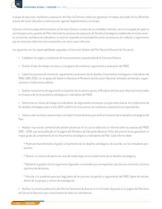 Mi Plan es la Educación
plan nacional decenal de educación 2016 - 2026
28
la etapa de ejecución, monitoreo y evaluación del Plan, la Comisión velará por garantizar el trabajo articulado de los diferentes
actores del sector educativo a nivel nacional, regional, departamental y municipal.
Una vez culmine la etapa de formulación, la Comisión Gestora, a través de sus entidades miembro, será la encargada de vigilar la
correcta ejecución y gestión del Plan, liderando los procesos de evaluación de Desafíos Estratégicos establecidos en el documen-
to, a través de una batería de indicadores. Lo anterior responde a la necesidad de contar con procesos de medición y seguimiento,
que en anteriores ediciones eran inexistentes y en otros casos ineficaces.
Las siguientes son las responsabilidades asignadas a la Comisión Gestora del Plan Nacional Decenal de Educación:
•	 Establecer las reglas y condiciones de funcionamiento y operatividad de la Comisión Gestora.
•	 Diseñar el plan de trabajo, acciones y cronograma de monitoreo, seguimiento y evaluación del PNDE.
•	 Liderar los procesos de monitoreo, seguimiento y evaluación de los desafíos, lineamientos estratégicos e indicadores del
PNDE 2016-2026, con el apoyo del Gobierno Nacional, el Ministerio de Educación Nacional, entidades territoriales, organi-
zaciones e instituciones públicas.
•	 Diseñar mecanismos de seguimiento a la gestión de los actores ajenos al Ministerio de Educación Nacional involucrados
en el avance de los lineamientos estratégicos e indicadores del PNDE.
•	 Determinar en mesas de trabajo los indicadores de seguimiento necesarios, que permitan evaluar el cumplimiento de
los desafíos estratégicos para el año 2026, y definir los mecanismos de monitoreo y evaluación correspondientes.
•	 Llevar a cabo reuniones presenciales o virtuales trimestralmente para verificar el avance de los desafíos estratégicos del
Plan.
•	 Realizar una reunión semestral de carácter presencial, en la cual se elaborará un informe sobre los avances del PNDE
2016 – 2026, que será publicado en la página del Ministerio de Educación Nacional. Dicho documento busca garantizar un
mayor grado de cumplimiento de los lineamientos estratégicos e indicadores del Plan. Cada informe debe:
* Medir permanentemente el grado cumplimiento de los desafíos estratégicos, de acuerdo con los indicadores pro-
puestos.
* Generar un sistema de alarma en caso de niveles bajos en el cumplimiento de los desafíos estratégicos.
* Adelantar la gestión con los organismos regionales o nacionales que correspondan, para buscar correctivos y la toma
oportuna de decisiones.
* Vincular a la academia para que haga parte de los procesos de gestión y seguimiento del PNDE objeto de estudio,
dentro de sus grupos y centros de investigación.
•	 Verificar la correcta publicación del Informe Semestral de Avance en el micrositio dispuesto en la página del Ministerio
de Educación Nacional, para conocimiento de todos los colombianos.
 