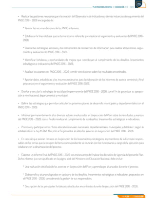 Mi Plan es la Educación
plan nacional decenal de educación 2016 - 2026
29
•	 Realizar las gestiones necesarias para la creación del Observatorio de Indicadores y demás instancias de seguimiento del
PNDE 2016 – 2026 encargadas de:
* Revisar las recomendaciones de los PNDE anteriores.
* Establecer la línea de base que se tomará como referente para realizar el seguimiento y evaluación del PNDE 2016-
2026.
* Diseñar las estrategias, acciones y los instrumentos de recolección de información para realizar el monitoreo, segui-
miento y evaluación del PNDE 2016 - 2026.
* Identificar fortalezas y oportunidades de mejora que contribuyan al cumplimiento de los desafíos, lineamientos
estratégicos e indicadores del PNDE 2016 - 2026.
* Analizar los avances del PNDE 2016 - 2026 y emitir conclusiones sobre los resultados encontrados.
* Aportar datos, estadísticas y los insumos necesarios para la elaboración de los informes de avance semestral y final
propuestos en el seguimiento y evaluación del PNDE 2016-2026.
•	 Diseñar y ejecutar la estrategia de socialización permanente del PNDE 2016 – 2026, con el fin de garantizar su apropia-
ción a nivel nacional, departamental y municipal.
•	 Definir las estrategias que permitan articular los próximos planes de desarrollo municipales y departamentales con el
PNDE 2016 - 2026.
•	 Informar permanentemente a los diversos actores involucrados en la ejecución del Plan sobre los resultados y avances
del PNDE 2016 – 2026, con el fin de movilizar el cumplimiento de los desafíos, lineamientos estratégicos e indicadores.
•	 Promover y participar en los “foros educativos anuales nacionales, departamentales, municipales y distritales”, según lo
establecido en la Ley 115 (Art. 164), con el fin presentar en ellos los avances en la ejecución del PNDE 2016 - 2026.
•	 En caso de que existan retrasos en la ejecución de los lineamientos estratégicos, los miembros de la Comisión respon-
sables de los temas que se ocupen del tema correspondiente se reunirán con los funcionarios a cargo de la ejecución para
colaborar con la dinamización del proceso.
•	 Elaborar un informe final del PNDE 2016 – 2026 seis meses antes de finalizar los diez años de vigencia del presente Plan.
Dicho informe, que será publicado en la página web del Ministerio de Educación Nacional, debe incluir:
* Una evaluación detallada de los avances en la ejecución del Plan y aprendizajes alcanzados durante el proceso.
* El desarrollo y alcances logrados en cada uno de los desafíos, lineamientos estratégicos e indicadores propuestos en
el PNDE 2016 - 2026, considerando la gestión de sus responsables.
* Descripción de las principales fortalezas y obstáculos encontrados durante la ejecución del PNDE 2016 - 2026.
 