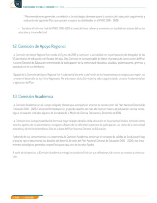 Mi Plan es la Educación
plan nacional decenal de educación 2016 - 2026
30
* Recomendaciones generales con relación a las estrategias de mejora para la construcción, ejecución, seguimiento y
evaluación del siguiente Plan, que ayuden a superar las debilidades en el PNDE 2016 - 2026.
•	 Socializar el Informe final del PNDE 2016-2026 a través de foros, talleres y reuniones con los distintos actores del sector
educativo y la sociedad civil.
1.2. Comisión de Apoyo Regional
La Comisión de Apoyo Regional fue creada el 2 junio de 2016 y cuenta en la actualidad con la participación de delegados de las
95 secretarías de educación certificadas del país. Esta Comisión es la responsable de liderar el proceso de construcción del Plan
Nacional Decenal de Educación promoviendo la participación de la comunidad educativa, alcaldías, gobernaciones, gremios y
sociedad civil en sus territorios.
El papel de la Comisión de Apoyo Regional fue fundamental durante la definición de los lineamientos estratégicos por región, así
como en el desarrollo de los Foros Regionales. Por esta razón, dicha Comisión ha sido y seguirá siendo un actor fundamental en
la ejecución del Plan.
1.3. Comisión Académica
La Comisión Académica es el cuerpo colegiado técnico que acompañó el proceso de construcción del Plan Nacional Decenal de
Educación 2016 - 2026. Estuvo conformada por un grupo de expertos del más alto nivel en materia de educación, ciencia, tecno-
logía e innovación, incluidos algunos de los sabios de la Misión de Ciencia, Educación y Desarrollo de 1994.
La Comisión tuvo la responsabilidad de formular los principales desafíos de la educación en los próximos 10 años, tomando como
base los aportes de los colombianos, recogidos a través de los diferentes ejercicios de participación, así como de la comunidad
educativa y de los foros temáticos. Esta es la base del Plan Nacional Decenal de Educación.
Partiendo de sus conocimientos y su experiencia, la Comisión Académica construyó el concepto de calidad de la educación bajo
el cual se rige el documento, los desafíos del decenio, la visión del Plan Nacional Decenal de Educación 2016 - 2026 y los linea-
mientos estratégicos generales y específicos para cada uno de los retos fijados.
A partir de tal ejercicio, la Comisión Académica entregó un producto final con sus reflexiones, tal y como se muestra a continua-
ción:
 