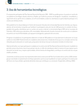 Mi Plan es la Educación
plan nacional decenal de educación 2016 - 2026
34
3. Uso de herramientas tecnológicas
El componente participativo del Plan Nacional Decenal de Educación 2016 – 2026 fue posible gracias a la puesta en marcha de
una plataforma tecnológica robusta, dinámica y flexible, que facilitó los procesos de divulgación, recopilación, consolidación y
seguimiento de los aportes de la ciudadanía, con el fin de brindarles a todos los colombianos la oportunidad de participar en la
construcción del documento.
Dicha plataforma fue desarrollada por el Centro de Innovación Educativa de la Universidad Nacional de Colombia, que dispuso,
además, de herramientas incluyentes que facilitaron la participación activa de más de 2.400 personas en condición de disca-
pacidad y de aquellos colombianos que no cuentan con acceso a internet. La herramienta llegó al 96% de los municipios de
Colombia, a 100 instituciones educativas y 65 universidades. Adicionalmente, durante el proceso de construcción se realizaron
encuentros con más de 150 entidades, que apoyaron la divulgación y aplicación de la encuesta.
Al ingresar a la plataforma, los participantes elaboraron un texto de 300 palabras en el que plasmaron la educación con la que
sueñan en el año 2026. Posteriormente, los ciudadanos seleccionaron de un listado dos temas que, en su concepto, eran los más
relevantes para la educación en nuestro país y propusieron dos temas más que no estuvieran incluidos en la lista inicial.
Además de facilitar una mayor participación ciudadana en la construcción del Plan Nacional Decenal de Educación, la plataforma
permitió conocer de primera mano lo que piensan más de un millón de colombianos sobre la manera en la que esperan que la
educación les brinde más y mejores oportunidades, elimine brechas de desigualdad y contribuya a la construcción de una paz
estable y duradera.
Justamente una de las acciones más importantes dentro de la construcción del Plan fue el análisis de los sueños a 2026, estrate-
gia que nació desde una aproximación al enfoque apreciativo, que busca que la población se inspire y participe en la construcción
del futuro con el que anhelan, aportando elementos claros que contribuyan a su concreción. (Cooperrider y Whitney, 2005).
 