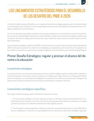 Mi Plan es la Educación
plan nacional decenal de educación 2016 - 2026
37
LOS LINEAMIENTOS ESTRATÉGICOS PARA EL DESARROLLO
DE LOS DESAFÍOS DEL PNDE A 2026
La Comisión Académica propuso 10 desafíos con sus respectivos lineamientos estratégicos generales, para ser complementados
con la participación de los colombianos a nivel municipal, departamental y nacional. Estos desafíos y lineamientos fueron conso-
lidados y avalados por la Comisión Gestora.
Con el fin de desarrollar estos desafíos, se diseñó un formato para el trabajo técnico en mesas de discusión de la Comisión Ges-
tora y la Comisión de Apoyo Regional, teniendo como objetivo identificar y proponer los lineamientos estratégicos específicos que
los soportan. Se realizó una categorización de los temas de mayor relevancia en cada una de las mesas para analizar y construir
dichos lineamientos.
Estos lineamientos estratégicos específicos del PNDE son los frentes de acción que permitirán resolver los desafíos planteados al
2026. A continuación se presentan los lineamientos consolidados para cada desafío a partir de la información recopilada en los
foros, talleres, conversatorios, encuesta en línea y aquella entregada por la Comisión Gestora y por la Comisión de Apoyo Regional.
Primer Desafío Estratégico: regular y precisar el alcance del de-
recho a la educación
Lineamiento estratégico:
La creación formal de una comisión permanente que promueva y coordine el diálogo nacional y territorial sobre la naturaleza y
el alcance del derecho a la educación y sobre las condiciones y estrategias que lo hagan efectivo, con el liderazgo del Ministerio
de Educación Nacional y con la participación de delegados de la academia, de las instituciones educativas y de investigación, del
Departamento de Planeación Nacional y de las asociaciones de educadores y estudiantes, entre otros.
Lineamientos estratégicos específicos:
Para superar el desafío de regular y precisar del derecho a la educación se busca:
1.	 Promover espacios de diálogo a nivel local, regional y nacional en las diferentes instancias de participación de la comu-
nidad educativa, que contribuyan a la construcción reformas de ley que garanticen el derecho a la educación con equidad
y pertinencia en asocio con los diferentes estamentos del orden regional y nacional.
2.	 Promover pactos sociales para garantizar el derecho a la educación, que incluyan lo propuesto en la visión 2026, definan
recursos y establezcan un mecanismo de responsabilidad mutua, de manera que se promuevan estrategias a largo plazo
 