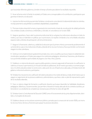 Mi Plan es la Educación
plan nacional decenal de educación 2016 - 2026
38
que trasciendan diferentes gobiernos y brinden el tiempo suficiente para obtener los resultados requeridos.
3.	 Aunar esfuerzos entre la familia, la sociedad y el Estado como corresponsables en la contribución y participación para
garantizar el derecho a la educación.
4.	 Impulsar las reformas de ley que permitan fortalecer a la educación como derecho fundamental de todos los colombia-
nos bajo parámetros asequibilidad, accesibilidad, adaptabilidad y aceptabilidad.
5.	 Promover el pleno desarrollo humano y la generación de conocimiento a través de una educación de calidad, pertinente
a los contextos sociales, económicos, ambientales y culturales, en concordancia con la visión 2026.
6.	 Asegurar, garantizar y hacer valer la autonomía institucional de la cual gozan las instituciones educativas en todos los
niveles y que esta se materialice en políticas que la promuevan y la respeten, brindando a las comunidades educativas
espacios reales y efectivos de participación y de toma de decisiones.
7.	 Asegurar la financiación, cobertura y calidad de la educación para la primera infancia, promoviendo paulatinamente el
aumento de los cupos en las instituciones oficiales y dotando de los recursos humanos y físicos que brinden una formación
integral a la niñez colombiana.
8.	 Continuar con la implementación gradual de la jornada única, como una política que busca mejorar la calidad del siste-
ma educativo, apoyada por el Estado, para asegurar las condiciones pedagógicas, alimenticias, financieras y de infraestruc-
tura que brinde verdaderas oportunidades de progreso a las niñas, niños y jóvenes.
9.	 Establecer un sistema de educación superior pública gratuita y universal, asegurando la financiación, la cualificación, la
cobertura, el acceso, la permanencia y la inclusión de todas las poblaciones, de tal manera que exista un aumento progre-
sivo en la oferta educativa estatal, la construcción y adecuación de una infraestructura adecuada y el fortalecimiento del
gobierno institucional autónomo y participativo.
10.	Fortalecer los mecanismos de cualificación del sistema educativo en los niveles de básica y media, de tal manera que se
asegure un seguimiento de los procesos académicos y administrativos y que lleve a cabo un plan de mejoramiento a partir
de los resultados obtenidos.
11.	 Crear un sistema integral de formación y cualificación docente que busque desarrollar las habilidades disciplinares,
pedagógicas, didácticas y socioemocionales, que permiten al docente el manejo adecuado de los contextos escolares, po-
tenciando en sus estudiantes las competencias necesarias para enfrentar los restos del siglo XXI.
12.	 Fortalecer tanto la Junta Nacional de Educación (JUNE) como el funcionamiento de las juntas departamentales, distri-
tales y municipales de educación.
13.	Establecer alianzas con los sectores económicos públicos y privados para la consecución de la visión 2026 y así mismo
los recursos físicos, técnicos y financieros para apoyar los procesos educativos.
 