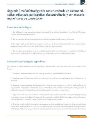 Mi Plan es la Educación
plan nacional decenal de educación 2016 - 2026
39
Segundo Desafío Estratégico: la construcción de un sistema edu-
cativo articulado, participativo, descentralizado y con mecanis-
mos eficaces de concertación
Lineamiento estratégico:
1.	 Que la Educación Inicial sea reglamentada e implementada de acuerdo con lo definido en la Ley 1804 de 2016 para al-
canzar el desarrollo integral de los niños.
2.	 Que se universalice la trayectoria obligatoria completa, pertinente y articulada hasta el nivel terciario.
3.	 Que se garantice la oportunidad de acceso y permanencia para las diversas modalidades de formación postsecundaria,
otorgando especial énfasis a la innovación, la investigación, la ciencia y el desarrollo.
4.	 Que se impulse la consolidación de las comunidades educativas en el nivel local, regional y nacional, de manera tal que
se garantice el cumplimiento de los fines de la educación, teniendo en cuenta sus contextos particulares.
Lineamientos estratégicos específicos:
Para construir un sistema educativo articulado, participativo, descentralizado y con mecanismos eficaces de concertación, se
buscará:
1.	 Fortalecer la misión del sistema educativo como eje articulador y transformador de la sociedad.
2.	 Garantizar desde el Estado que el sistema educativo ofrezca las condiciones necesarias para el ejercicio del derecho a la
educación.
3.	 Garantizar, fortalecer y mejorar el sistema educativo estatal, de modo que asegure en todos los niveles de formación
la accesibilidad, adaptabilidad, aceptabilidad, acceso, permanencia, la inclusión de la todas las poblaciones y por ende la
calidad de la educación, brindando las condiciones adecuadas de financiación e infraestructura.
4.	 Organizar el sistema educativo en todos sus niveles, de tal manera que estos respondan a las necesidades propias de los
contextos, promuevan la investigación, el desarrollo de proyectos, la articulación de los niveles, la promoción de los valores
culturales regionales y nacionales y la participación del estado y los actores sociales.
5.	 Desarrollar e implementar un sistema integral de aseguramiento de la calidad que tenga en cuenta las particularidades
propias de los niveles del sector educativo, que construya un sistema de control y seguimiento que facilite la gestión de las
entidades y las instituciones, asegurando el uso adecuado y efectivo de los recursos, y monitoreando permanentemente los
 