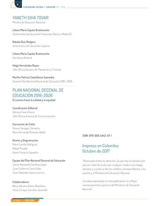 Mi Plan es la Educación
plan nacional decenal de educación 2016 - 2026
4
YANETH GIHA TOVAR
Ministra de Educación Nacional
Liliana María Zapata Bustamante
Viceministra de Educación Preescolar, Básica y Media (E)
Natalia Ruiz Rodgers
Viceministra de Educación Superior
Liliana María Zapata Bustamante
Secretaria General
Helga Hernández Reyes
Jefe Oficina Asesora de Planeación y Finanzas
Martha Patricia Castellanos Saavedra
Gerente Plan Nacional Decenal de Educación 2016 -2026
PLAN NACIONAL DECENAL DE
EDUCACIÓN 2016-2026
El camino hacia la calidad y la equidad
Coordinacion Editorial
Adriana Vivas Rosero
Jefe Oficina Asesora de Comunicaciones
Corrección de Estilo
Greace Vanegas Camacho
Maria Fernanda Martinez Abello
Diseño y Diagramación
Maria Camila Rodríguez
Rafael Posada
Karen Fonseca Saavedra
Equipo del Plan Nacional Decenal de Educación
Jenny Alexandra Gamboa López
Juan Guillermo Cano Uribe
Juan Sebastián Ayarza Lemus
Colaboradores
Betsy Adriana Gelves Barahona
César Enrique Sánchez Jaramillo
ISBN: 978-958-5443-47-1
Impreso en Colombia
Octubre de 2017
“Reservados todos los derechos. Se permite la reproducción
parcial o total de la obra por cualquier medio o tecnología,
siempre y cuando se den los créditos correspondientes a los
autores y al Ministerio de Educación Nacional.
Las ideas expresadas en esta publicación no reflejan
necesariamente la postura del Ministerio de Educación
Nacional”.
 