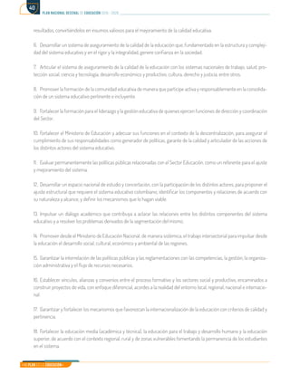 Mi Plan es la Educación
plan nacional decenal de educación 2016 - 2026
40
resultados, convirtiéndolos en insumos valiosos para el mejoramiento de la calidad educativa.
6.	 Desarrollar un sistema de aseguramiento de la calidad de la educación que, fundamentado en la estructura y compleji-
dad del sistema educativo y en el rigor y la integralidad, genere confianza en la sociedad.
7.	 Articular el sistema de aseguramiento de la calidad de la educación con los sistemas nacionales de trabajo, salud, pro-
tección social, ciencia y tecnología, desarrollo económico y productivo, cultura, derecho y justicia, entre otros.
8.	 Promover la formación de la comunidad educativa de manera que participe activa y responsablemente en la consolida-
ción de un sistema educativo pertinente e incluyente.
9.	 Fortalecer la formación para el liderazgo y la gestión educativa de quienes ejercen funciones de dirección y coordinación
del Sector.
10.	Fortalecer el Ministerio de Educación y adecuar sus funciones en el contexto de la descentralización, para asegurar el
cumplimiento de sus responsabilidades como generador de políticas, garante de la calidad y articulador de las acciones de
los distintos actores del sistema educativo.
11.	 Evaluar permanentemente las políticas públicas relacionadas con el Sector Educación, como un referente para el ajuste
y mejoramiento del sistema.
12.	 Desarrollar un espacio nacional de estudio y concertación, con la participación de los distintos actores, para proponer el
ajuste estructural que requiere el sistema educativo colombiano, identificar los componentes y relaciones de acuerdo con
su naturaleza y alcance, y definir los mecanismos que lo hagan viable.
13.	Impulsar un diálogo académico que contribuya a aclarar las relaciones entre los distintos componentes del sistema
educativo y a resolver los problemas derivados de la segmentación del mismo.
14.	 Promover desde el Ministerio de Educación Nacional, de manera sistémica, el trabajo intersectorial para impulsar desde
la educación el desarrollo social, cultural, económico y ambiental de las regiones.
15.	 Garantizar la interrelación de las políticas públicas y las reglamentaciones con las competencias, la gestión, la organiza-
ción administrativa y el flujo de recursos necesarios.
16.	Establecer vínculos, alianzas y convenios entre el proceso formativo y los sectores social y productivo, encaminados a
construir proyectos de vida, con enfoque diferencial, acordes a la realidad del entorno local, regional, nacional e internacio-
nal.
17.	 Garantizar y fortalecer los mecanismos que favorezcan la internacionalización de la educación con criterios de calidad y
pertinencia.
18.	Fortalecer la educación media (académica y técnica), la educación para el trabajo y desarrollo humano y la educación
superior, de acuerdo con el contexto regional, rural y de zonas vulnerables fomentando la permanencia de los estudiantes
en el sistema.
 
