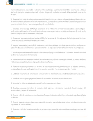 Mi Plan es la Educación
plan nacional decenal de educación 2016 - 2026
42
manera crítica, creativa, responsable y autónoma en los desafíos que se plantean en los ámbitos local, nacional y global, y
que brinde elementos para la convivencia, la inclusión, el desarrollo productivo, el cuidado del ambiente y la construcción
de la paz.
3.	 Garantizar la inclusión de todos y todas a través de la flexibilización curricular con enfoque pluralista y diferencial, acor-
de con las realidades presentes en las comunidades locales, las necesidades y oportunidades que en el tiempo se puedan
presentar en los territorios, y talentos y capacidades de los estudiantes.
4.	 Garantizar, con el liderazgo del MEN y la cooperación de las instituciones formadoras de educadores y los investigado-
res, la existencia de espacios de formación y discusión permanente para quienes participan en los grupos de construcción
colectiva que producen los lineamientos curriculares.
5.	 Fortalecer el acompañamiento que brindan el MEN y las Secretarías de Educación en el diseño, implementación y eva-
luación de currículos pertinentes, flexibles y de calidad.
6.	 Asegurar la elaboración y desarrollo de lineamientos curriculares generales para el país que recojan los acuerdos decan-
tados en la discusión a nivel nacional y que atiendan tanto a los requisitos técnicos como a los criterios de participación.
7.	 Actualizar permanentemente los diseños curriculares de los programas de educación y formación, teniendo en cuenta
las dinámicas nacionales e internacionales.
8.	 Fortalecer los vínculos entre los académicos del Sector Educativo y las comunidades que formulan los Planes Educativos
Institucionales para articularlos con el proyecto educativo de Nación.
9.	 Promover, establecer y mantener una dinámica de actualización curricular permanente para los procesos formativos,
con calidad y pertinencia, que tenga en cuenta los acuerdos nacionales y los contextos regionales y locales.
10.	Establecer mecanismos de comunicación curricular entre los diferentes niveles y modalidades del sistema educativo.
11.	 Fortalecer, articular, y divulgar periódicamente los documentos de referencia curricular nacional.
12.	 Armonizar los sistemas de evaluación nacional con los referentes curriculares.
13.	Garantizar propuestas curriculares de educación desde la primera infancia en el marco de la atención integral y del
reconocimiento y respeto de la diversidad.
14.	 Construir y difundir orientaciones educativas específicas para la atención de los niños y niñas desde su gestación y hasta
los dos años.
15.	Construir lineamientos curriculares para cada uno de los niveles que se definan en el sistema educativo, considerando
lo planteado en la visión del PNDE.
16.	Desarrollar currículos, basados en estudios de pertinencia, que respondan a las necesidades sociales y productivas del
país.
 