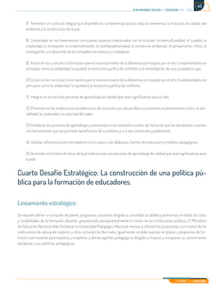 Mi Plan es la Educación
plan nacional decenal de educación 2016 - 2026
43
17.	 Fomentar un currículo integral que desarrolle las competencias para la vida, la convivencia, la inclusión, el cuidado del
ambiente y la construcción de la paz.
18.	Contemplar en los lineamientos curriculares aspectos relacionados con la inclusión, la interculturalidad, el cuidado, la
creatividad, la innovación, el emprendimiento, la interdisciplinariedad, la conciencia ambiental, el pensamiento crítico, la
investigación y el desarrollo de las competencias básicas y ciudadanas.
19.	Incluir en los currículos la formación para el reconocimiento de la diferencia y el respeto por el otro, fundamentados en
principios como la solidaridad, la equidad, la resolución pacífica de conflictos y la consolidación de una sociedad en paz.
20.	Incluir en los currículos la formación para el reconocimiento de la diferencia y el respeto por el otro, fundamentados en
principios como la solidaridad, la equidad y la resolución pacífica de conflictos.
21.	 Integrar en el currículo procesos de aprendizaje de calidad que sean significativos para la vida.
22.	Promover en las instituciones la elaboración de currículos que desarrollen la autonomía, el pensamiento crítico, la sen-
sibilidad, la creatividad y la voluntad del saber.
23.	Fortalecer los procesos de aprendizaje y enseñanza en los contextos rurales, de forma tal que los estudiantes cuenten
con herramientas que les permitan beneficiarse de su entorno y a la vez, consérvalo y potenciarlo.
24.	Solicitar coherencia entre los objetivos curriculares y las didácticas, formas de evaluación y modelos pedagógicos.
25.	Aumentar el número de horas de la jornada escolar con procesos de aprendizaje de calidad que sean significativos para
la vida.
Cuarto Desafío Estratégico: La construcción de una política pú-
blica para la formación de educadores.
Lineamiento estratégico:
Se requiere definir un conjunto de planes, programas y acciones dirigidas a consolidar la calidad y pertinencia en todos los ciclos
y modalidades de la formación docente, garantizando presupuestalmente la misión de las instituciones públicas. El Ministerio
de Educación Nacional debe fortalecer la Universidad Pedagógica Nacional, renovar y afianzar las propuestas curriculares de las
instituciones de educación superior y otros, incluidas las Normales. Igualmente, se debe avanzar en planes y programas de for-
mación permanente para maestras y maestros, y demás agentes pedagógicos dirigidos a mejorar y enriquecer su conocimiento
disciplinar y sus prácticas pedagógicas.
 